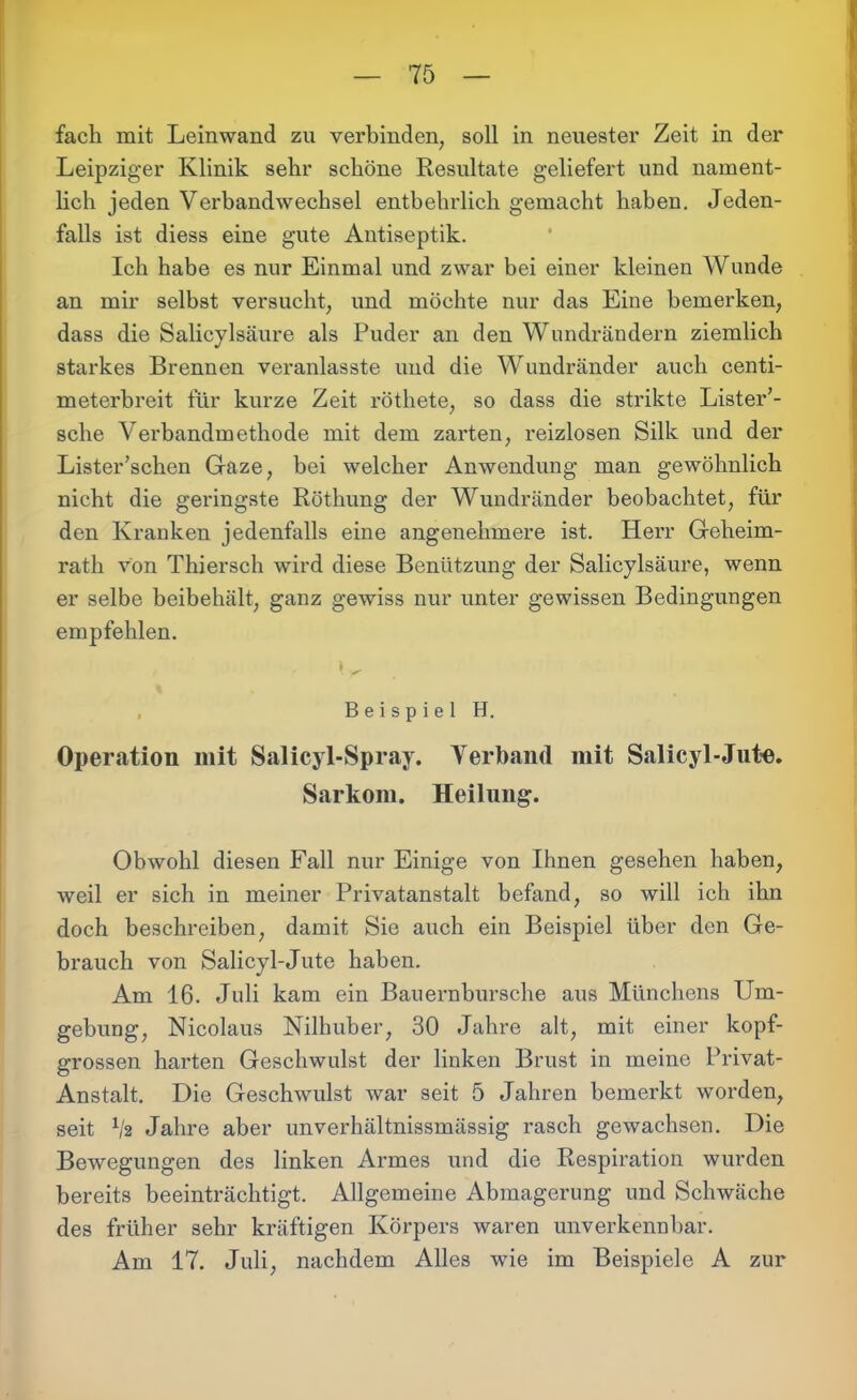 fach mit Leinwand zu verbinden, soll in neuester Zeit in der Leipziger Klinik sehr schöne Resultate geliefert und nament- lich jeden Verbandwechsel entbehrlich gemacht haben. Jeden- falls ist diess eine gute Antiseptik. Ich habe es nur Einmal und zwar bei einer kleinen Wunde an mir selbst versucht, und möchte nur das Eine bemerken, dass die Salicylsäure als Puder an den Wundrändern ziemlich stax*kes Brennen veranlasste und die Wundränder auch centi- meterbreit für kurze Zeit röthete, so dass die strikte Lister’- sche Verbandmethode mit dem zarten, reizlosen Silk und der Lister’schen Gaze, bei welcher Anwendung man gewöhnlich nicht die geringste Röthung der Wundränder beobachtet, für den Kranken jedenfalls eine angenehmere ist. Hen- Geheim- rath von Thiersch wird diese Benützung der Salicylsäure, wenn er selbe beibehält, ganz gewiss nur unter gewissen Bedingungen empfehlen. W Beispiel H. Operation mit Salicyl-Spray. Verband mit Salicyl-Jute. Sarkom. Heilung. Obwohl diesen Fall nur Einige von Ihnen gesehen haben, weil er sich in meiner Privatanstalt befand, so will ich ihn doch beschreiben, damit Sie auch ein Beispiel über den Ge- brauch von Salicyl-Jute haben. Am 16. Jnli kam ein Bauernbursche aus Münchens Um- gehung, Nicolaus Nilhuber, 30 Jahre alt, mit einer kopf- grossen harten Geschwulst der linken Brust in meine Privat- Anstalt. Die Geschwulst war seit 5 Jahren bemerkt worden, seit ljz Jahre aber unverhältnissmässig rasch gewachsen. Die Bewegungen des linken Armes und die Respiration wurden bereits beeinträchtigt. Allgemeine Abmagerung und Schwäche des früher sehr kräftigen Körpers waren unverkennbar. Am 17. Juli, nachdem Alles wie im Beispiele A zur