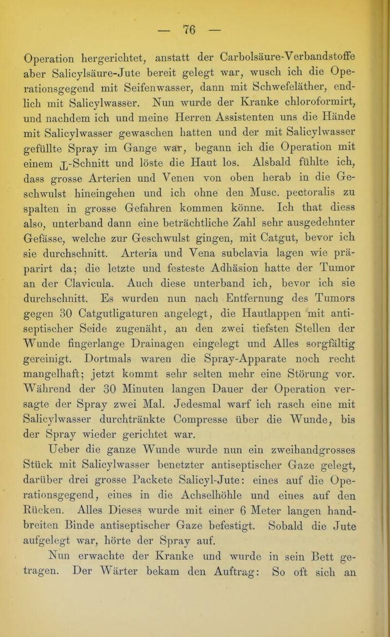 Operation hergerichtet, anstatt der Carbolsäure-Verbandstoffe aber Salicylsäure-Jute bereit gelegt war, wusch ich die Ope- rationsgegend mit Seifenwasser, dann mit Schwefeläther, end- lich mit Salicylwasser. Nun wurde der Kranke chloroformirt, und nachdem ich und meine Herren Assistenten uns die Hände mit Salicylwasser gewaschen hatten und der mit Salicylwasser gefüllte Spray im Gange war, begann ich die Operation mit einem jySchnitt und löste die Haut los. Alsbald fühlte ich, dass grosse Arterien und Venen von oben herab in die Ge- schwulst hineingehen und ich ohne den Muse, pectoralis zu spalten in grosse Gefahren kommen könne. Ich that diess also, unterband dann eine beträchtliche Zahl sehr ausgedehnter Gefässe, welche zur Geschwulst gingen, mit Catgut, bevor ich sie durchschnitt. Arteria und Vena subclavia lagen wie prä- parirt da; die letzte und festeste Adhäsion hatte der Tumor an der Clavicula. Auch diese unterband ich, bevor ich sie durchschnitt. Es wurden nun nach Entfernung des Tumors gegen 30 Catgutligaturen angelegt, die Hautlappen mit anti- septischer Seide zugenäht, au den zwei tiefsten Stellen der Wunde fingerlange Drainagen eingelegt und Alles sorgfältig gereinigt. Dortmals waren die Spray-Apparate noch recht mangelhaft; jetzt kommt sehr selten mehr eine Störung vor. Während der 30 Minuten langen Dauer der Operation ver- sagte der Spray zwei Mal. Jedesmal warf ich rasch eine mit Salicylwasser durchtränkte Compresse über die Wunde, bis der Spray wieder gerichtet war. Ueber die ganze Wunde wurde nun ein zweihandgrosses Stück mit Salicylwasser benetzter antiseptischer Gaze gelegt, darüber drei grosse Packete Salicyl-Jute: eines auf die Ope- rationsgegend, eines in die Achselhöhle und eines auf den Rücken. Alles Dieses wurde mit einer 6 Meter langen hand- breiten Binde antiseptischer Gaze befestigt. Sobald die Jute aufgelegt war, hörte der Spray auf. Nun erwachte der Kranke und wurde in sein Bett ge- tragen. Der Wärter bekam den Auftrag: So oft sich an