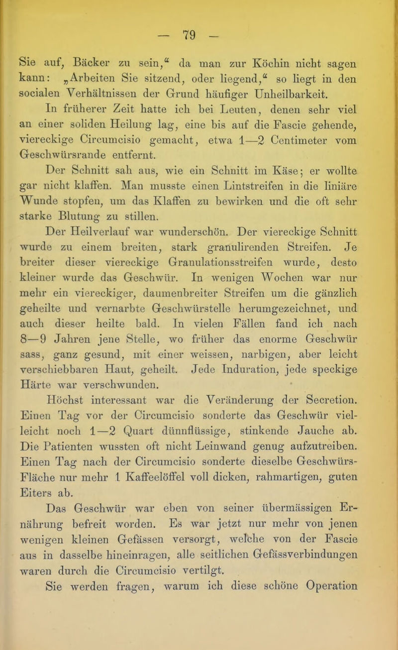 Sie auf, Bäcker zu sein,“ da man zur Köchin nicht sagen kann: „Arbeiten Sie sitzend, oder liegend,“ so liegt in den socialen Verhältnissen der Grund häufiger Unheilbarkeit. In früherer Zeit hatte ich bei Leuten, denen sehr viel an einer soliden Heilung lag, eine bis auf die Fascie gehende, viereckige Circumcisio gemacht, etwa 1—2 Centimeter vom Geschwürsrande entfernt. Der Schnitt sah aus, wie ein Schnitt im Käse; er wollte gar nicht klaffen. Man musste einen Lintstreifen in die liniäre Wunde stopfen, um das Klaffen zu bewirken und die oft sehr starke Blutung zu stillen. Der Heilverlauf war wunderschön. Der viereckige Schnitt wurde zu einem breiten, stark granulirenden Streifen. Je breiter dieser viereckige Granulationsstreifen wurde, desto kleiner wurde das Geschwür. In wenigen Wochen war nur mehr ein viereckiger, daumenbreiter Streifen um die gänzlich geheilte und vernarbte Geschwürstelle herumgezeichnet, und auch dieser heilte bald. In vielen Fällen fand ich nach 8—9 Jahren jene Stelle, wo früher das enorme Geschwür sass, ganz gesund, mit einer weissen, narbigen, aber leicht verschiebbaren Haut, geheilt. Jede Induration, jede speckige Härte war verschwunden. Höchst interessant war die Veränderung der Secretion. Einen Tag vor der Circumcisio sonderte das Geschwür viel- leicht noch 1—2 Quart dünnflüssige, stinkende Jauche ab. Die Patienten wussten oft nicht Leinwand genug aufzutreiben. Einen Tag nach der Circumcisio sonderte dieselbe Geschwürs- Fläche nur mehr l Kaffeelöffel voll dicken, rahmartigen, guten Eiters ab. Das Geschwür war eben von seiner übermässigen Er- nährung befreit worden. Es war jetzt nur mehr von jenen wenigen kleinen Gefässen versorgt, welche von der Fascie aus in dasselbe hineinragen, alle seitlichen Gefässverbindungen waren durch die Circumcisio vertilgt. Sie werden fragen, warum ich diese schöne Operation