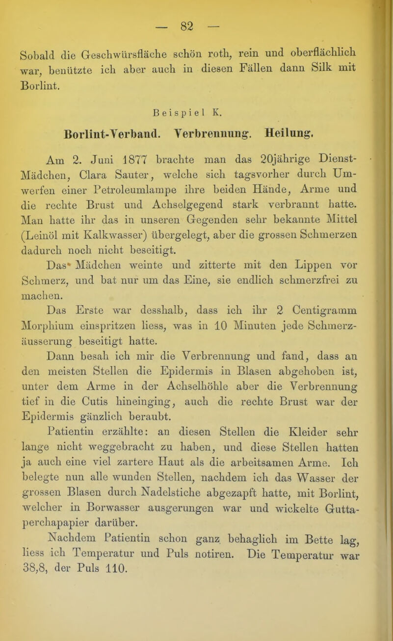 Sobald die Geschwürsfläche schön roth, rein und oberflächlich war, benützte ich aber auch in diesen Fällen dann Silk mit Borlint. Beispiel K. Borlint-Yerband. Verbrennung-, Heilung. Am 2. Juni 1877 brachte man das 20jährige Dienst- Mädchen, Clara Saut er, welche sich tagsvorher durch Um- werfen einer Petroleumlampe ihre beiden Hände, Arme und die rechte Brust und Achselgegend stark verbrannt hatte. Man hatte ihr das in unseren Gegenden sehr bekannte Mittel (Leinöl mit Kalkwasser) übergelegt, aber die grossen Schmerzen dadurch noch nicht beseitigt. Das* Mädchen weinte und zitterte mit den Lippen vor Schmerz, und bat nur um das Eine, sie endlich schmerzfrei zu machen. Das Erste war desshalb, dass ich ihr 2 Centigramm Morphium einspritzen liess, was in 10 Minuten jede Schmerz- äusserung beseitigt hatte. Dann besah ich mir die Verbrennung und fand, dass an den meisten Stellen die Epidermis in Blasen abgehoben ist, unter dem Arme in der Achselhöhle aber die Verbrennung tief in die Cutis hineinging, auch die rechte Brust war der Epidermis gänzlich beraubt. Patientin erzählte: an diesen Stellen die Kleider sehr lange nicht weggebracht zu haben, und diese Stellen hatten ja auch eine viel zartere Haut als die arbeitsamen Arme. Ich belegte nun alle wunden Stellen, nachdem ich das Wasser der grossen Blasen durch Nadelstiche abgezapft hatte, mit Borlint, welcher in Borwasser ausgerungen war und wickelte Gutta- perchapapier darüber. Nachdem Patientin schon ganz behaglich im Bette lag, liess ich Temperatur und Puls notiren. Die Temperatur war 38,8, der Puls 110.