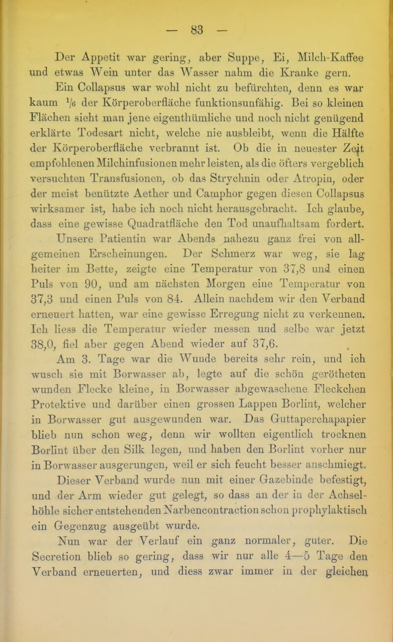 Der Appetit war gering, aber Suppe, Ei, Milch-Kaffee und etwas Wein unter das Wasser nahm die Kranke gern. Ein Collapsus war wohl nicht zu befürchten, denn es war kaum x/ö der Körperoberfläche funktionsunfähig. Bei so kleinen Flächen sieht man jene eigenthümliche und noch nicht genügend erklärte Todesart nicht, welche nie ausbleibt, wenn die Hälfte der Körperoberfläche verbrannt ist. Ob die in neuester Zejt empfohlenen Milchinfusionen mehr leisten, als die öfters vergeblich versuchten Transfusionen, ob das Strychnin oder Atropin, oder der meist benützte Aether und Camphor gegen diesen Collapsus wirksamer ist, habe ich noch nicht herausgebracht. Ich glaube, dass eine gewisse Quadratfläche den Tod unaufhaltsam fordert. Unsere Patientin war Abends nahezu ganz frei von all- gemeinen Erscheinungen. Der Schmerz war weg, sie lag heiter im Bette, zeigte eine Temperatur von 37,8 und einen Puls von 90, und am nächsten Morgen eine Temperatur von 37,3 und einen Puls von 84. Allein nachdem wir den Verband erneuert hatten, war eine gewisse Erregung nicht zu verkennen. Ich liess die Temperatur wieder messen und selbe war jetzt 38,0, fiel aber gegen Abend wieder auf 37,6. Am 3. Tage war die Wunde bereits sehr rein, und ich wusch sie mit Borwasser ab, legte auf die schön gerötheten wunden Flecke kleine, in Borwasser abgewaschene Fleckchen Protektive und darüber einen grossen Lappen Borlint, welcher in Borwasser gut ausgewunden war. Das Guttaperchapapier blieb nun schon weg, denn wir wollten eigentlich trocknen Borlint über den Silk legen, und haben den Borlint vorher nur in Borwasser ausgerungen, weil er sich feucht besser anschmiegt. Dieser Verband wurde nun mit einer Gazebinde befestigt, und der Arm wieder gut gelegt, so dass an der in der Achsel- höhle sicher entstehenden Narbencontraction schon prophylaktisch ein Gegenzug ausgeübt wurde. Nun war der Verlauf ein ganz normaler, guter. Die Secretion blieb so gering, dass wir nur alle 4—5 Tage den Verband erneuerten, und diess zwar immer in der gleichen