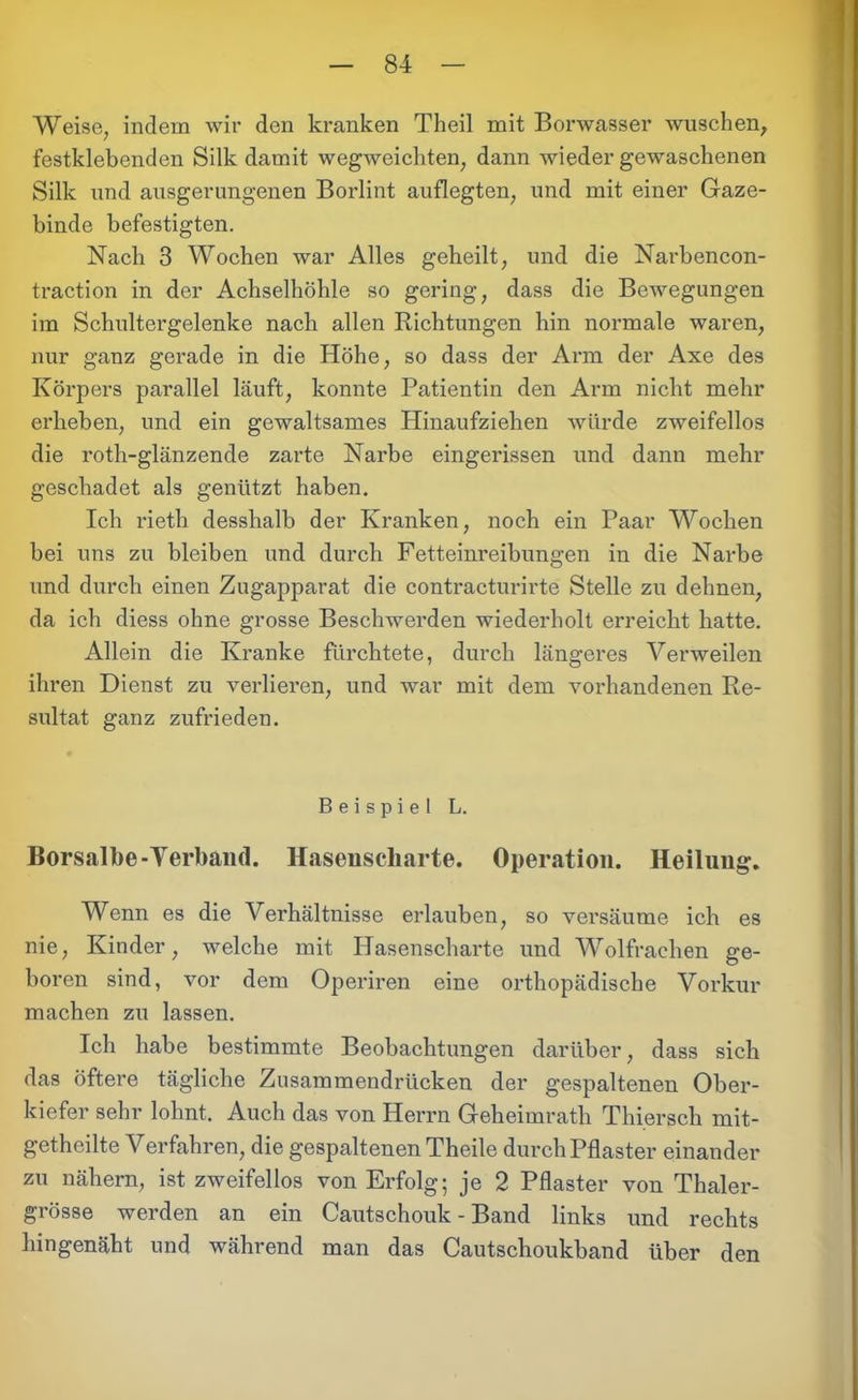 Weise, indem wir den kranken Theil mit Borwasser wuschen, festklebenden Silk damit wegweichten, dann wieder gewaschenen Silk und ausgerungenen Borlint auflegten, und mit einer Gaze- binde befestigten. Nach 3 Wochen war Alles geheilt, und die Narbencon- traction in der Achselhöhle so gering, dass die Bewegungen im Schultergelenke nach allen Richtungen hin normale waren, nur ganz gerade in die Höhe, so dass der Arm der Axe des Körpers parallel läuft, konnte Patientin den Arm nicht mehr erbeben, und ein gewaltsames Hinaufziehen würde zweifellos die roth-glänzende zarte Narbe eingerissen und dann mehr geschadet als genützt haben. Ich rieth desshalb der Kranken, noch ein Paar Wochen bei uns zu bleiben und durch Fetteinreibungen in die Narbe und durch einen Zugapparat die contracturirte Stelle zu dehnen, da ich diess ohne grosse Beschwerden wiederholt erreicht hatte. Allein die Kranke fürchtete, durch längeres Verweilen ihren Dienst zu verlieren, und war mit dem vorhandenen Re- sultat ganz zufrieden. Beispiel L. Borsalbe-Verband. Hasenscharte. Operation. Heilung. Wenn es die Verhältnisse erlauben, so versäume ich es nie, Kinder, welche mit Hasenscharte und Wolfrachen ge- boren sind, vor dem Operiren eine orthopädische Vorkur machen zu lassen. Ich habe bestimmte Beobachtungen darüber, dass sich das öftere tägliche Zusammendrücken der gespaltenen Ober- kiefer sehr lohnt. Auch das von Herrn Geheimrath Thiersch mit- getheilte Verfahren, die gespaltenen Theile durch Pflaster einander zu nähern, ist zweifellos von Erfolg; je 2 Pflaster von Thaler- grösse werden an ein Cautschouk - Band links und rechts hingenäht und während man das Cautschoukband über den