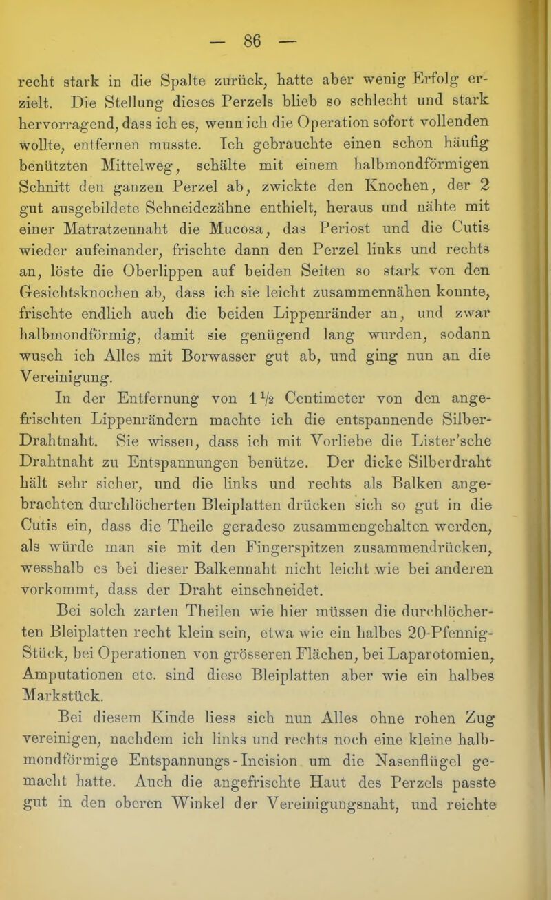 recht stark in die Spalte zurück, hatte aber wenig Erfolg er- zielt. Die Stellung dieses Perzeis blieb so schlecht und stark hervorragend, dass ich es, wenn ich die Operation sofort vollenden wollte, entfernen musste. Ich gebrauchte einen schon häufig benützten Mittelweg, schälte mit einem halbmondförmigen Schnitt den ganzen Perzel ab, zwickte den Knochen, der 2 gut ausgebildete Schneidezähne enthielt, heraus und nähte mit einer Matratzennaht die Mucosa, das Periost und die Cutis wieder aufeinander, frischte dann den Perzel links und rechts an, löste die Oberlippen auf beiden Seiten so stark von den Gesichtsknochen ab, dass ich sie leicht zusammennähen konnte, frischte endlich auch die beiden Lippenränder an, und zwar halbmondförmig, damit sie genügend lang wurden, sodann wusch ich Alles mit Borwasser gut ab, und ging nun an die Vereinigung. In der Entfernung von 1V2 Centimeter von den ange- frischten Lippenrändern machte ich die entspannende Silber- Drahtnaht. Sie wissen, dass ich mit Vorliebe die Lister’sche Drahtnaht zu Entspannungen benütze. Der dicke Silberdraht hält sehr sicher, und die links und rechts als Balken ange- brachten durchlöcherten Bleiplatten drücken sich so gut in die Cutis ein, dass die Theile geradeso zusammengehalten werden, als würde man sie mit den Fingerspitzen zusammendrücken, wesshalb es bei dieser Balkennaht nicht leicht wie bei anderen vorkommt, dass der Draht einschneidet. Bei solch zarten Theilen wie hier müssen die durchlöcher- ten Bleiplatten recht klein sein, etwa wie ein halbes 20-Pfennig- Stiick, bei Operationen von grösseren Flächen, bei Laparotomien, Amputationen etc. sind diese Bleiplatten aber wie ein halbes Markstück. Bei diesem Kinde liess sich nun Alles ohne rohen Zug vereinigen, nachdem ich links und rechts noch eine kleine halb- mondförmige Entspannungs - Incision um die Nasenflügel ge- macht hatte. Auch die angefrischte Haut des Perzeis passte gut in den oberen Winkel der Vereinigungsnaht, und reichte