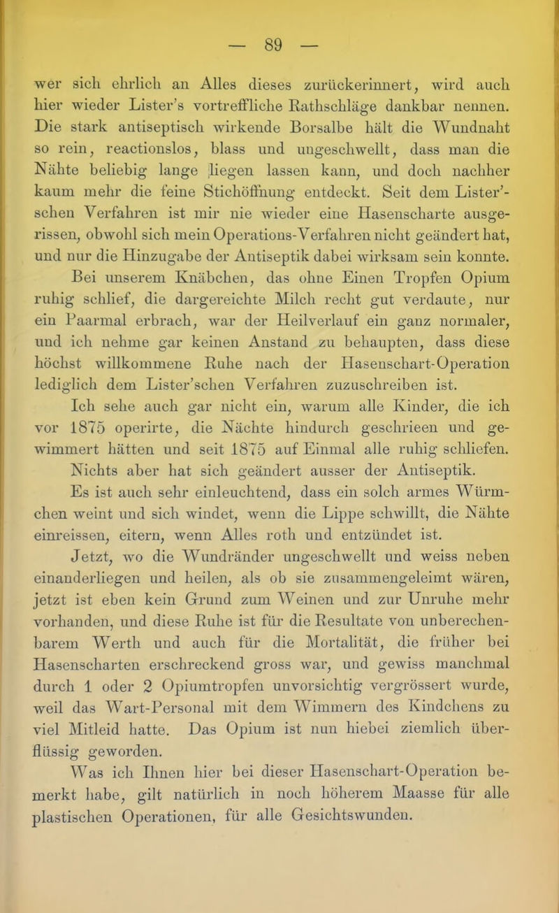 wer sich ehrlich an Alles dieses zurückerinnert, wird auch hier wieder Lister’s vortreffliche Rathschläge dankbar nennen. Die stark antiseptisch wirkende Borsalbe hält die Wundnaht so rein, reactionslos, blass und ungeschwellt, dass man die Nähte beliebig lange liegen lassen kann, und doch nachher kaum mehr die feine Stichöffnung entdeckt. Seit dem Lister’- schen Verfahren ist mir nie wieder eine Hasenscharte ausge- rissen, obwohl sich mein Operations-Verfahren nicht geändert hat, und nur die Hinzugabe der Antiseptik dabei wirksam sein konnte. Bei unserem Knäbchen, das ohne Einen Tropfen Opium ruhig schlief, die dargereichte Milch recht gut verdaute, nur ein Paarmal erbrach, war der Heilverlauf ein ganz normaler, und ich nehme gar keinen Anstand zu behaupten, dass diese höchst willkommene Ruhe nach der Hasenschart-Operation lediglich dem Lister’schen Verfahren zuzuschreiben ist. Ich sehe auch gar nicht ein, warum alle Kinder, die ich vor 1875 operirte, die Nächte hindurch geschrieen und ge- wimmert hätten und seit 1875 auf Einmal alle ruhig schliefen. Nichts aber hat sich geändert ausser der Antiseptik. Es ist auch sehr einleuchtend, dass ein solch armes Würm- chen weint und sich windet, wenn die Lippe schwillt, die Nähte einreissen, eitern, wenn Alles roth und entzündet ist. Jetzt, wo die Wundränder ungeschwellt und weiss neben einanderliegen und heilen, als ob sie zusammengeleimt wären, jetzt ist eben kein Grund zum Weinen und zur Unruhe mehr vorhanden, und diese Ruhe ist für die Resultate von unberechen- barem Werth und auch für die Mortalität, die früher bei Hasenscharten erschreckend gross war, und gewiss manchmal durch 1 oder 2 Opiumtropfen unvorsichtig vergrössert wurde, weil das Wart-Personal mit dem Wimmern des Kindchens zu viel Mitleid hatte. Das Opium ist nun hiebei ziemlich über- flüssig geworden. Was ich Ihnen hier bei dieser Ilasenschart-Operation be- merkt habe, gilt natürlich in noch höherem Maasse für alle plastischen Operationen, für alle Gesichtswunden.