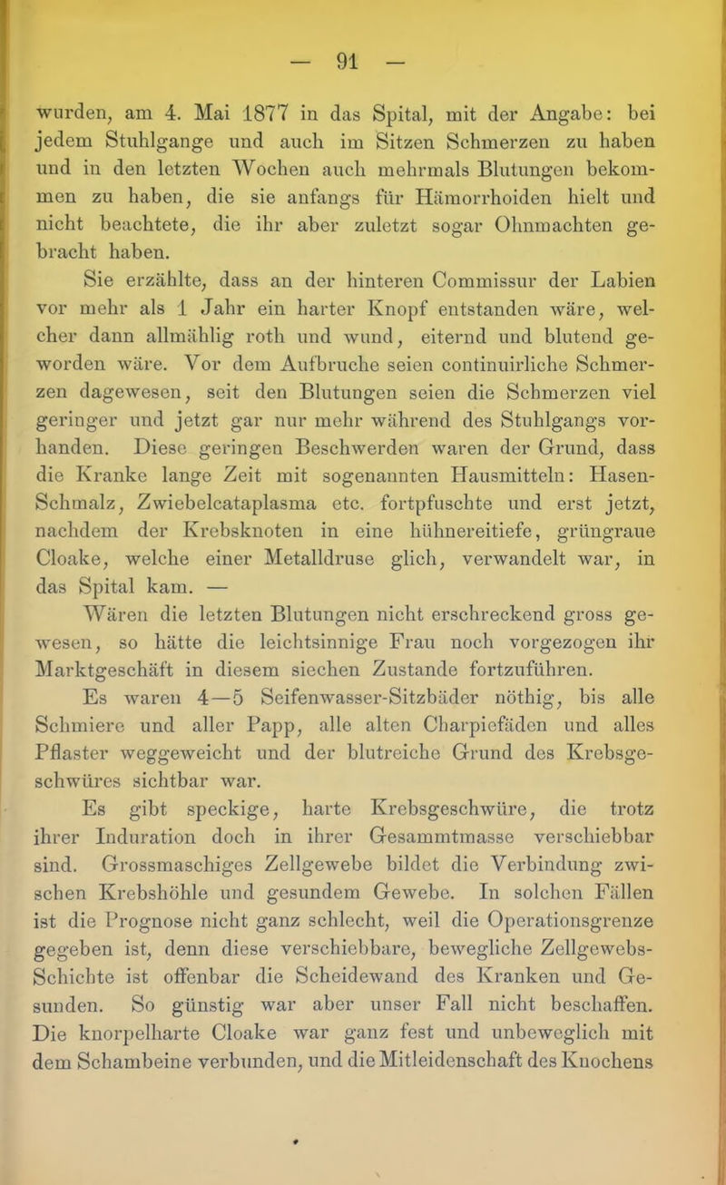 wurden, am 4. Mai 1877 in das Spital, mit der Angabe: bei jedem Stuhlgange und auch im Sitzen Schmerzen zu haben und in den letzten Wochen auch mehrmals Blutungen bekom- men zu haben, die sie anfangs für Hämorrhoiden hielt und nicht beachtete, die ihr aber zuletzt sogar Ohnmächten ge- bracht haben. Sie erzählte, dass an der hinteren Commissur der Labien vor mehr als 1 Jahr ein harter Knopf entstanden wäre, wel- cher dann allmählig roth und wund, eiternd und blutend ge- worden wäre. Vor dem Aufbruche seien continuirliche Schmer- zen dagewesen, seit den Blutungen seien die Schmerzen viel geringer und jetzt gar nur mehr während des Stuhlgangs vor- handen. Diese geringen Beschwerden waren der Grund, dass die Kranke lange Zeit mit sogenannten Hausmitteln: Hasen- Schmalz, Zwiebelcataplasma etc. fortpfuschte und erst jetzt, nachdem der Krebsknoten in eine hühnereitiefe, grüngraue Cloake, welche einer Metalldruse glich, verwandelt war, in das Spital kam. — Wären die letzten Blutungen nicht erschreckend gross ge- wesen, so hätte die leichtsinnige Frau noch vorgezogen ihr Marktgeschäft in diesem siechen Zustande fortzuführen. Es waren 4—5 Seifenwasser-Sitzbäder nöthig, bis alle Schmiere und aller Papp, alle alten Charpiefäden und alles Pflaster weggeweicht und der blutreiche Grund des Krebsge- schwüres sichtbar war. Es gibt speckige, harte Krebsgeschwüre, die trotz ihrer Induration doch in ihrer Gesammtmasse verschiebbar sind. Grossmaschiges Zellgewebe bildet die Verbindung zwi- schen Krebshöhle und gesundem Gewebe. In solchen Fällen ist die Prognose nicht ganz schlecht, weil die Operationsgrenze gegeben ist, denn diese verschiebbare, bewegliche Zellgowebs- Schichte ist offenbar die Scheidewand des Kranken und Ge- sunden. So günstig war aber unser Fall nicht beschaffen. Die knorpelharte Cloake war ganz fest und unbeweglich mit dem Schambeine verbunden, und die Mitleidenschaft des Knochens
