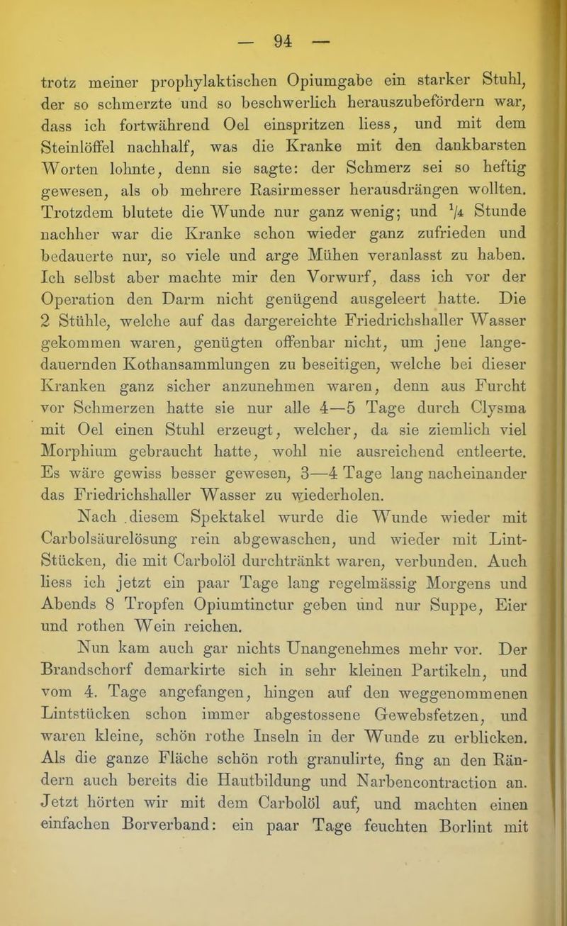 trotz meiner prophylaktischen Opiumgabe ein starker Stuhl, der so schmerzte und so beschwerlich herauszubefördern war, dass ich fortwährend Oel einspritzen Hess, und mit dem Steinlöffel nachhalf, was die Kranke mit den dankbarsten Worten lohnte, denn sie sagte: der Schmerz sei so heftig gewesen, als ob mehrere Rasirmesser herausdrängen wollten. Trotzdem blutete die Wunde nur ganz wenig; und */4 Stunde nachher war die Kranke schon wieder ganz zufrieden und bedauerte nur, so viele und arge Mühen veranlasst zu haben. Ich selbst aber machte mir den Vorwurf, dass ich vor der Operation den Darm nicht genügend ausgeleert hatte. Die 2 Stühle, welche auf das dargereichte Friedrichshaller Wasser gekommen waren, genügten offenbar nicht, um jene lange- dauernden Kothansammlungen zu beseitigen, welche bei dieser Kranken ganz sicher anzunehmen waren, denn aus Furcht vor Schmerzen hatte sie nur alle 4—5 Tage durch Clysma mit Oel einen Stuhl erzeugt, welcher, da sie ziemlich viel Morphium gebraucht hatte, wohl nie ausreichend entleerte. Es wäre gewiss besser gewesen, 3—4 Tage lang nacheinander das Friedrichshaller Wasser zu wiederholen. Nach .diesem Spektakel wurde die Wunde wieder mit Carbolsäurelösung rein abgewaschen, und wieder mit Lint- Stücken, die mit Carbolöl durchtränkt waren, verbunden. Auch liess ich jetzt ein paar Tage lang regelmässig Morgens und Abends 8 Tropfen Opiumtinctur geben lind nur Suppe, Eier und rothen Wein reichen. Nun kam auch gar nichts Unangenehmes mehr vor. Der Brandschorf demarkirte sich in sehr kleinen Partikeln, und vom 4. Tage angefangen, hingen auf den weggenommenen Lintstücken schon immer abgestossene Gewebsfetzen, und waren kleine, schön rothe Inseln in der Wunde zu erblicken. Als die ganze Fläche schön roth granulirte, fing an den Rän- dern auch bereits die Hautbildung und Narbencontraction an. Jetzt hörten wir mit dem Carbolöl auf, und machten einen einfachen Borverband: ein paar Tage feuchten Borlint mit