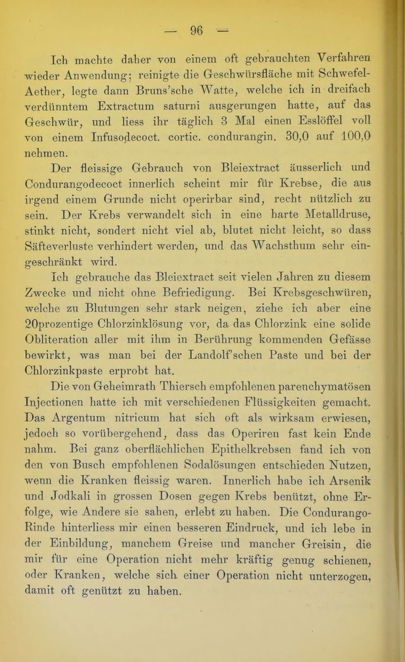 Ich machte daher von einem oft gebrauchten Verfahren wieder Anwendung; reinigte die Geschwürsfläche mit Schwefel- Aether, legte dann Bruns’sche Watte, welche ich in dreifach verdünntem Extractum saturni ausgerungen hatte, auf das Geschwür, und liess ihr täglich 3 Mal einen Esslöffel voll von einem Infusodecoct. cortic. condurangin. 30,0 auf 100,0 nehmen. Der fleissige Gebrauch von Bleiextract äusserlich und Condurangodecoct innerlich scheint mir für Krebse, die aus irgend einem Grunde nicht operirbar sind, recht nützlich zu sein. Der Krebs verwandelt sich in eine harte Metalldruse, stinkt nicht, sondert nicht viel ab, blutet nicht leicht, so dass Säfteverluste verhindert werden, und das Wachsthum sehr ein- geschränkt wird. Ich gebrauche das Bleiextract seit vielen Jahren zu diesem Zwecke und nicht ohne Befriedigung. Bei Krebsgeschwüren, welche zu Blutungen sehr stark neigen, ziehe ich aber eine 20prozentige Chlorzinklösung vor, da das Chlorzink eine solide Obliteration aller mit ihm in Berührung kommenden Gefässe bewirkt, was man bei der Landolfsehen Paste und bei der Chlorzinkpaste erprobt hat. Die von Geheimrath Thiersch empfohlenen parenchymatösen Injectionen hatte ich mit verschiedenen Flüssigkeiten gemacht. Das Argentum nitricum hat sich oft als wirksam erwiesen, jedoch so vorübergehend, dass das Operireu fast kein Ende nahm. Bei ganz oberflächlichen Epithelkrebsen fand ich von den von Busch empfohlenen Sodalösungen entschieden Nutzen, wenn die Kranken fleissig waren. Innerlich habe ich Arsenik und Jodkali in grossen Dosen gegen Krebs benützt, ohne Er- folge, wie Andere sie sahen, erlebt zu haben. Die Condurango- Rinde hinterliess mir einen besseren Eindruck, und ich lebe in der Einbildung, manchem Greise und mancher Greisin, die mir für eine Operation nicht mehr kräftig genug schienen, oder Kranken, welche sich einer Operation nicht unterzogen, damit oft genützt zu haben.
