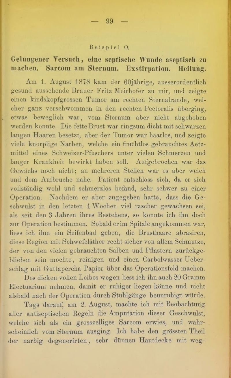 Beispiel 0. Gelungener Versuch, eine septische Wunde aseptisch zu machen. Sarcom am Sternum. Exstirpation. Heilung. Am 1. August 1878 kam der 60jährige, ausserordentlich gesund aussehende Brauer Fritz Meirhofer zu mir, und zeigte einen kindskopfgrossen Tumor am rechten Sternalrande, wel- cher ganz verschwommen in den rechten Pectoralis überging, etwas beweglich war, vom Sternum aber nicht abgehoben werden konnte. Die fette Brust war ringsum dicht mit schwarzen langen Haaren besetzt, aber der Tumor war haarlos, und zeigte viele knorplige Narben, welche ein fruchtlos gebrauchtes Aetz- ruittel eines Schweizer-Pfuschers unter vielen Schmerzen und langer Krankheit bewirkt haben soll. Aufgebrochen war das Gewächs noch nicht; an mehreren Stellen war es aber weich und dem Aufbruche nahe. Patient entschloss sich, da er sich vollständig wohl und schmerzlos befand, sehr schwer zu einer Operation. Nachdem er aber zugegeben hatte, dass die Ge- schwulst in den letzten 4 Wochen viel rascher gewachsen sei, als seit den 3 Jahren ihres Bestehens, so konnte ich ihn doch zur Operation bestimmen. Sobald er im Spitale angekommen war, liess ich ihm ein Seifenbad geben, die Brusthaare abrasiren, diese Region mit Schwefeläther recht sicher von allem Schmutze, der von den vielen gebrauchten Salben und Pflastern zurückge- blieben sein mochte, reinigen und einen Carbolwasser-Ueber- scldag mit Guttapercha-Papier über das Operationsfeld machen. Des dicken vollen Leibes wegen liess ich ihn auch 20 Gramm Electuarium nehmen, damit er ruhiger liegen könne und nicht alsbald nach der Operation durch Stuhlgänge beunruhigt würde. Tags darauf, am 2. August, machte ich mit Beobachtung aller antiseptischen Regeln die Amputation dieser Geschwulst, welche sich als ein grosszeiliges Sarcom erwies, und wahr- scheinlich vom Sternum ausging. Ich habe den grössten Theil der narbig degenerirten, sehr dünnen Plautdecke mit weg-