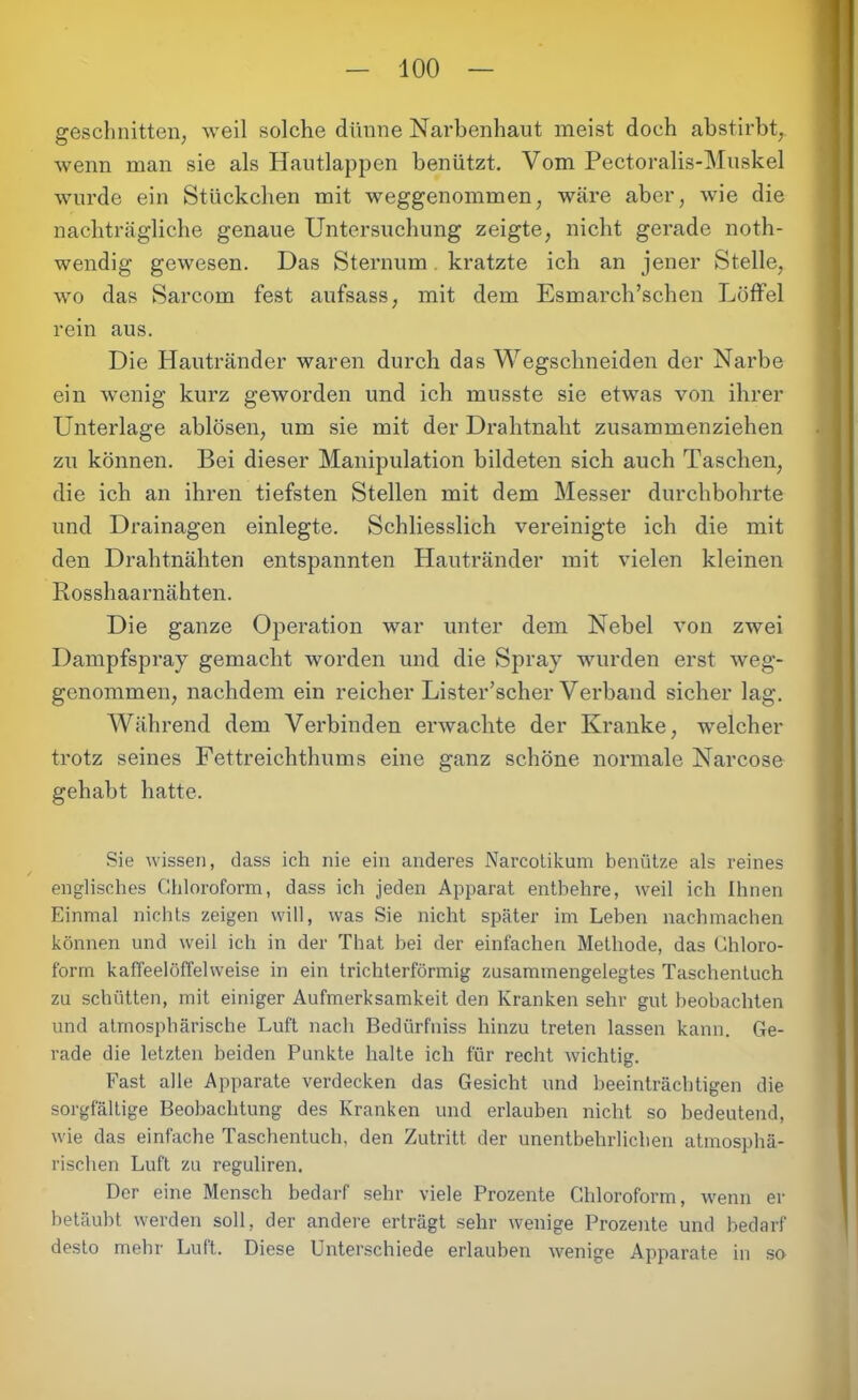 geschnitten, weil solche dünne Narbenhaut meist doch abstirbt,, wenn man sie als Hautlappen benützt. Vom Pectoralis-Muskel wurde ein Stückchen mit weggenommen, wäre aber, wie die nachträgliche genaue Untersuchung zeigte, nicht gerade noth- wendig gewesen. Das Sternum. kratzte ich an jener Stelle, wo das Sarcom fest aufsass, mit dem Esmarch’schen Löffel rein aus. Die Hautränder waren durch das Wegschneiden der Narbe ein wenig kurz geworden und ich musste sie etwas von ihrer Unterlage ablösen, um sie mit der Drahtnaht zusammenziehen zu können. Bei dieser Manipulation bildeten sich auch Taschen, die ich an ihren tiefsten Stellen mit dem Messer durchbohrte und Drainagen einlegte. Schliesslich vereinigte ich die mit den Drahtnähten entspannten Hautränder mit vielen kleinen Rosshaarnähten. Die ganze Operation war unter dem Nebel von zwei Dampfspray gemacht worden und die Spray wurden erst weg- genommen, nachdem ein reicher Lister’scher Verband sicher lag. Während dem Verbinden erwachte der Kranke, welcher trotz seines Fettreichthums eine ganz schöne normale Narcose gehabt hatte. Sie wissen, dass ich nie ein anderes Narcotikum benütze als reines englisches Chloroform, dass ich jeden Apparat entbehre, weil ich Ihnen Einmal nichts zeigen will, was Sie nicht später im Leben nachmachen können und weil ich in der That bei der einfachen Methode, das Chloro- form kaffeelöffelweise in ein trichterförmig zusammengelegtes Taschentuch zu schütten, mit einiger Aufmerksamkeit den Kranken sehr gut beobachten und atmosphärische Luft nach Bedürfnis hinzu treten lassen kann. Ge- i-ade die letzten beiden Punkte halte ich für recht wichtig. Fast alle Apparate verdecken das Gesicht und beeinträchtigen die sorgfältige Beobachtung des Kranken und erlauben nicht so bedeutend, wie das einfache Taschentuch, den Zutritt der unentbehrlichen atmosphä- rischen Luft zu reguliren. Der eine Mensch bedarf sehr viele Prozente Chloroform, wenn er betäubt werden soll, der andere erträgt sehr wenige Prozente und bedarf desto mehr Luft. Diese Unterschiede erlauben wenige Apparate in so