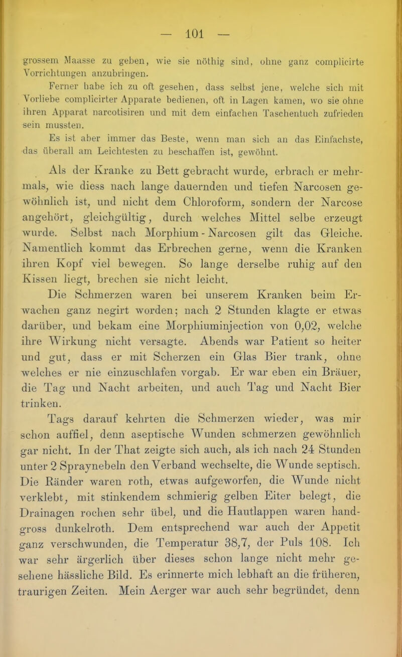 grossem Maasse zu geben, wie sie nöthig sind, ohne ganz complicirte Vorrichtungen anzubringen. Ferner habe ich zu oft gesehen, dass selbst jene, welche sich mit Vorliebe complicirter Apparate bedienen, oft in Lagen kamen, wo sie ohne ihren Apparat narcotisiren und mit dem einfachen Taschentuch zufrieden sein mussten. Es ist aber immer das Beste, wenn man sich an das Einfachste, das überall am Leichtesten zu beschaffen ist, gewöhnt. Als der Kranke zu Bett gebracht wurde, erbrach er mehr- mals, wie diess nach lange dauernden und tiefen Narcosen ge- wöhnlich ist, und nicht dem Chloroform, sondern der Narcose angehört, gleichgültig, durch welches Mittel selbe erzeugt wurde. Selbst nach Morphium - Narcosen gilt das Gleiche. Namentlich kommt das Erbrechen gerne, wenn die Kranken ihren Kopf viel bewegen. So lange derselbe ruhig auf den Kissen liegt, brechen sie nicht leicht. Die Schmerzen waren bei unserem Kranken beim Er- wachen ganz negirt worden; nach 2 Stunden klagte er etwas darüber, und bekam eine Morphiuminjection von 0,02, welche ihre Wirkung nicht versagte. Abends war Patient so heiter und gut, dass er mit Scherzen ein Glas Bier trank, ohne welches er nie einzuschlafen vorgab. Er war eben ein Brauer, die Tag und Nacht arbeiten, und auch Tag und Nacht Bier trinken. Tags darauf kehrten die Schmerzen wieder, was mir schon auffiel, denn aseptische Wunden schmerzen gewöhnlich gar nicht. In der That zeigte sich auch, als ich nach 24 Stunden unter 2 Spraynebeln den Verband wechselte, die Wunde septisch. Die Ränder waren roth, etwas aufgeworfen, die Wunde nicht verklebt, mit stinkendem schmierig gelben Eiter belegt, die Drainagen rochen sehr übel, und die Hautlappen waren hand- gross dunkelroth. Dem entsprechend war auch der Appetit ganz verschwunden, die Temperatur 38,7, der Puls 108. Ich war sehr ärgerlich über dieses schon lange nicht mehr ge- sehene hässliche Bild. Es erinnerte mich lebhaft au die früheren, traurigen Zeiten. Mein Aerger war auch sehr begründet, denn