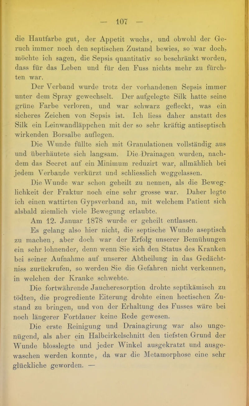 die Hautfarbe gut, der Appetit wuchs, und obwohl der Ge- ruch immer noch den septischen Zustand bewies, so war doch, möchte ich sagen, die Sepsis quantitativ so beschränkt worden, dass für das Leben und für den Fuss nichts mehr zu fürch- ten war. Der Verband wurde trotz der vorhandenen Sepsis immer unter dem Spray gewechselt. Der aufgelegte Silk hatte seine grüne Farbe verloren, und war schwarz gefleckt, was ein sicheres Zeichen von Sepsis ist. Ich liess daher anstatt des Silk ein Leinwandläppchen mit der so sehr kräftig antiseptisch wirkenden Borsalbe auflegen. Die Wunde füllte sich mit Granulationen vollständig aus und überhäutete sich langsam. Die Drainagen wurden, nach- dem das Secret auf ein Minimum reduzirt war, allmählich bei jedem Verbände verkürzt und schliesslich weggelassen. Die Wunde war schon geheilt zu nennen, als die Beweg- lichkeit der Fraktur noch eine sehr grosse war. Daher legte ich einen wattirten Gypsverband an, mit welchem Patient sich alsbald ziemlich viele Bewegung erlaubte. Am 12. Januar 1878 wurde er geheilt entlassen. Es gelang also hier nicht, die septische Wunde aseptisch zu machen, aber doch war der Erfolg unserer Bemühungen ein sehr lohnender, denn wenn Sie sich den Status des Kranken bei seiner Aufnahme auf unserer Abtheilung in das Gedächt- nis zurückrufen, so werden Sie die Gefahren nicht verkennen, in welchen der Kranke schwebte. Die fortwährende Jaucheresorption drohte septikämisch zu tödten, die progrediente Eiterung drohte einen hectischen Zu- stand zu bringen, und von der Erhaltung des Fusses wäre bei noch längerer Fortdauer keine Rede gewesen. Die erste Reinigung und Drainagirung war also unge- nügend, als aber ein Halbcirkelschnitt den tiefsten Grund der Wunde blosslegte und jeder Winkel ausgekratzt und ausge- waschen werden konnte, da war die Metamorphose eine sehr glückliche geworden. —