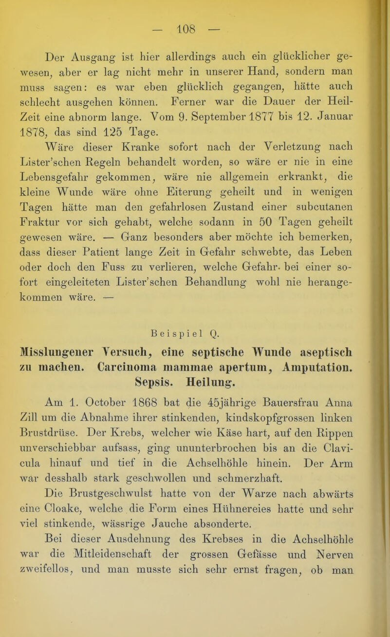 Der Ausgang ist hier allerdings auch ein glücklicher ge- wesen , aber er lag nicht mehr in unserer Hand, sondern man muss sagen: es war eben glücklich gegangen, hätte auch schlecht ausgehen können. Ferner war die Dauer der Heil- Zeit eine abnorm lange. Vom 9. September 1877 bis 12. Januar 1878, das sind 125 Tage. Wäre dieser Kranke sofort nach der Verletzung nach Lister’schen Regeln behandelt worden, so wäre er nie in eine Lebensgefahr gekommen, wäre nie allgemein erkrankt, die kleine Wunde wäre ohne Eiterung geheilt und in wenigen Tagen hätte man den gefahrlosen Zustand einer subcutanen Fraktur vor sich gehabt, welche sodann in 50 Tagen geheilt gewesen wäre. — Ganz besonders aber möchte ich bemerken, dass dieser Patient lange Zeit in Gefahr schwebte, das Leben oder doch den Fuss zu verlieren, welche Gefahr, bei einer so- fort eingeleiteten Lister’schen Behandlung wohl nie herange- kommen wäre. — Beispiel Q. Misslungener Versuch, eine septische Wunde aseptisch zu machen. Carcinoma mammae apertum, Amputation. Sepsis. Heilung. Am 1. October 1868 bat die 45jährige Bauersfrau Anna Zill um die Abnahme ihrer stinkenden, kindskopfgrossen linken Brustdrüse. Der Krebs, welcher wie Käse hart, auf den Rippen unverschiebbar aufsass, ging ununterbrochen bis an die Clavi- cula hinauf und tief in die Achselhöhle hinein. Der Arm war desshalb stark geschwollen und schmerzhaft. Die Brustgeschwulst hatte von der Warze nach abwärts eine Cloake, welche die Form eines Hühnereies hatte und sehr viel stinkende, wässrige Jauche absonderte. Bei dieser Ausdehnung des Krebses in die Achselhöhle war die Mitleidenschaft der grossen Gefässe und Nerven zweifellos, und man musste sich sehr ernst fragen, ob man