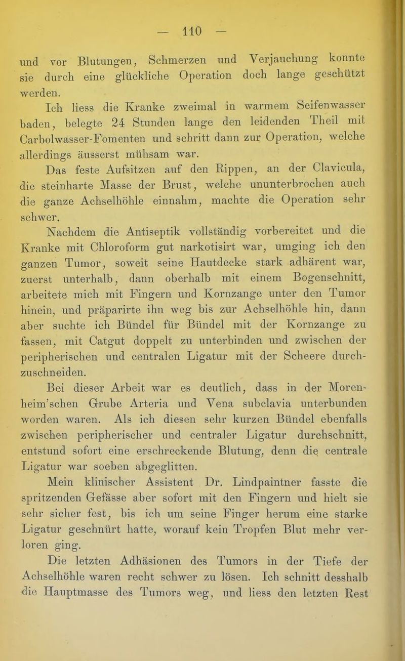 und vor Blutungen, Schmerzen und Verjauchung konnte sie durch eine glückliche Operation doch lange geschützt werden. Ich Hess die Kranke zweimal in warmem Seifenwasser baden, belegte 24 Stunden lange den leidenden Theil mit Carbolwasser-Fomenten und schritt dann zur Operation, welche allerdings äusserst mühsam war. Das feste Aufsitzen auf den Rippen, an der Clavicula, die steinharte Masse der Brust, welche ununterbrochen auch die ganze Achselhöhle einnahm, machte die Operation sehr schwer. Nachdem die Antiseptik vollständig vorbereitet und die Kranke mit Chloroform gut narkotisirt war, umging ich den ganzen Tumor, soweit seine Hautdecke stark adhärent war, zuerst unterhalb, dann oberhalb mit einem Bogenschnitt, arbeitete mich mit Fingern und Kornzange unter den Tumor hinein, und präparirte ihn weg bis zur Achselhöhle hin, dann aber suchte ich Bündel für Bündel mit der Kornzange zu fassen, mit Catgut doppelt zu unterbinden und zwischen der peripherischen und centralen Ligatur mit der Scheere durch- zuschneiden. Bei dieser Arbeit war es deutlich, dass in der Moren- heim’schen Grube Arteria und Vena subclavia unterbunden worden waren. Als ich diesen sehr kurzen Bündel ebenfalls zwischen peripherischer und centraler Ligatur durchschnitt, entstund sofort eine erschreckende Blutung, denn die centrale Ligatur war soeben abgeglitten. Mein klinischer Assistent Dr. Lindpaintner fasste die spritzenden Gefässe aber sofort mit den Fingern und hielt sie sehr sicher fest, bis ich um seine Finger herum eine starke Ligatur geschnürt hatte, worauf kein Tropfen Blut mehr ver- loren ging. Die letzten Adhäsionen des Tumors in der Tiefe der Achselhöhle waren recht schwer zu lösen. Ich schnitt desshalb die Hauptmasse des Tumors weg, und Hess den letzten Rest