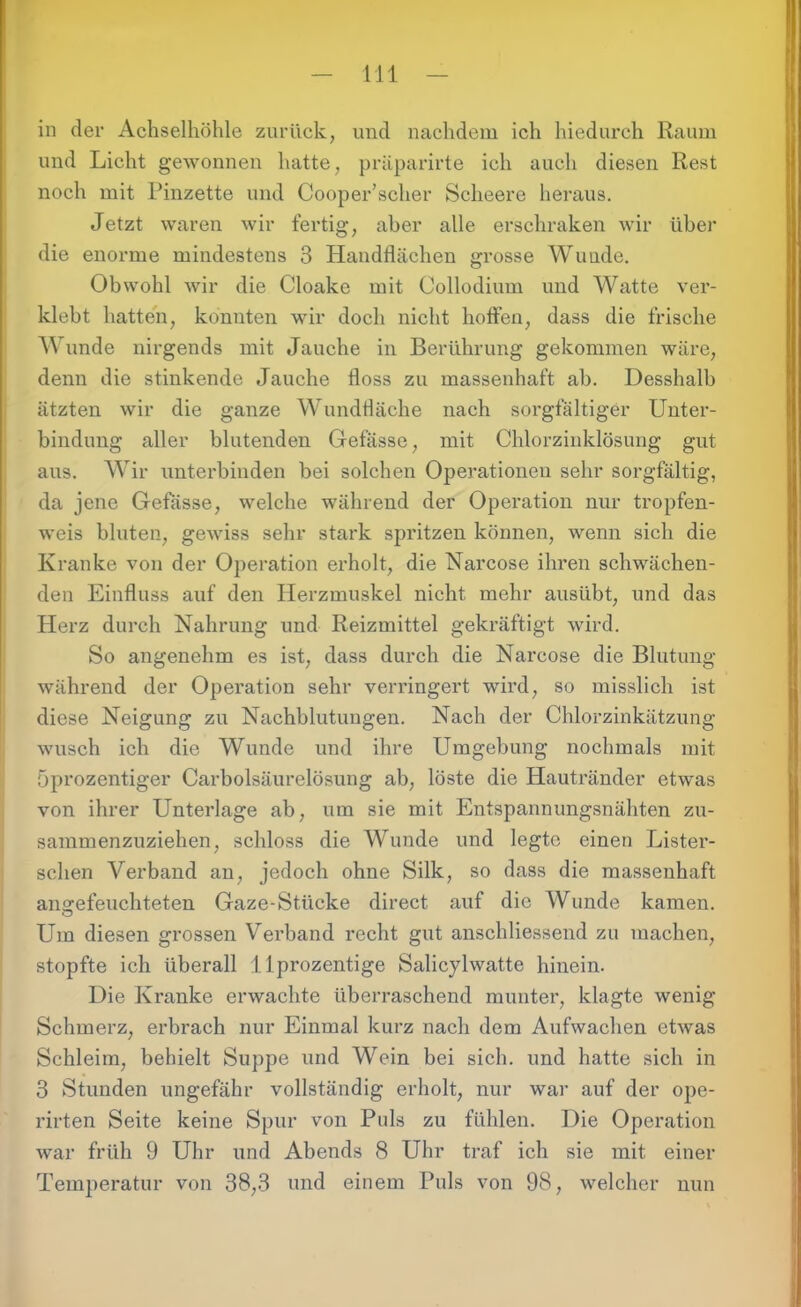 in der Achselhöhle zurück, und nachdem ich hiedurch Raum und Licht gewonnen hatte, präparirte ich auch diesen Rest noch mit Pinzette und Cooper’scher Scheere heraus. Jetzt waren wir fertig, aber alle erschraken wir über die enorme mindestens 3 Handflächen grosse Wunde. Obwohl wir die Cloake mit Collodium und Watte ver- klebt hatten, konnten wir doch nicht hoffen, dass die frische Wunde nirgends mit Jauche in Berührung gekommen wäre, denn die stinkende Jauche floss zu massenhaft ab. Desshalb ätzten wir die ganze Wundfläche nach sorgfältiger Unter- bindung aller blutenden Gefässe, mit Chlorzinklösung gut aus. Wir unterbinden bei solchen Operationen sehr sorgfältig, da jene Gefässe, welche während der Operation nur tropfen- weis bluten, geAviss sehr stark spritzen können, wenn sich die Kranke von der Operation erholt, die Narcose ihren schwächen- den Einfluss auf den Herzmuskel nicht mehr ausübt, und das Herz durch Nahrung und Reizmittel gekräftigt wird. So angenehm es ist, dass durch die Narcose die Blutung während der Operation sehr verringert wird, so misslich ist diese Neigung zu Nachblutungen. Nach der Chlorzinkätzung wusch ich die Wunde und ihre Umgebung nochmals mit Öprozentiger Carbolsäurelösung ab, löste die Hautränder etwas von ihrer Unterlage ab, um sie mit Entspannungsnähten zu- sammenzuziehen, schloss die Wunde und legte einen Lister- schen Verband an, jedoch ohne Silk, so dass die massenhaft aimefeuchteten Gaze-Stücke direct auf die Wunde kamen. Um diesen grossen Verband recht gut anschliessend zu machen, stopfte ich überall llprozentige Salicylwatte hinein. Die Kranke erwachte überraschend munter, klagte wenig Schmerz, erbrach nur Einmal kurz nach dem Aufwachen etwas Schleim, behielt Suppe und Wein bei sich, und hatte sich in 3 Stunden ungefähr vollständig erholt, nur war auf der ope- rirten Seite keine Spur von Puls zu fühlen. Die Operation war früh 9 Uhr und Abends 8 Uhr traf ich sie mit einer Temperatur von 38,3 und einem Puls von 98, welcher nun