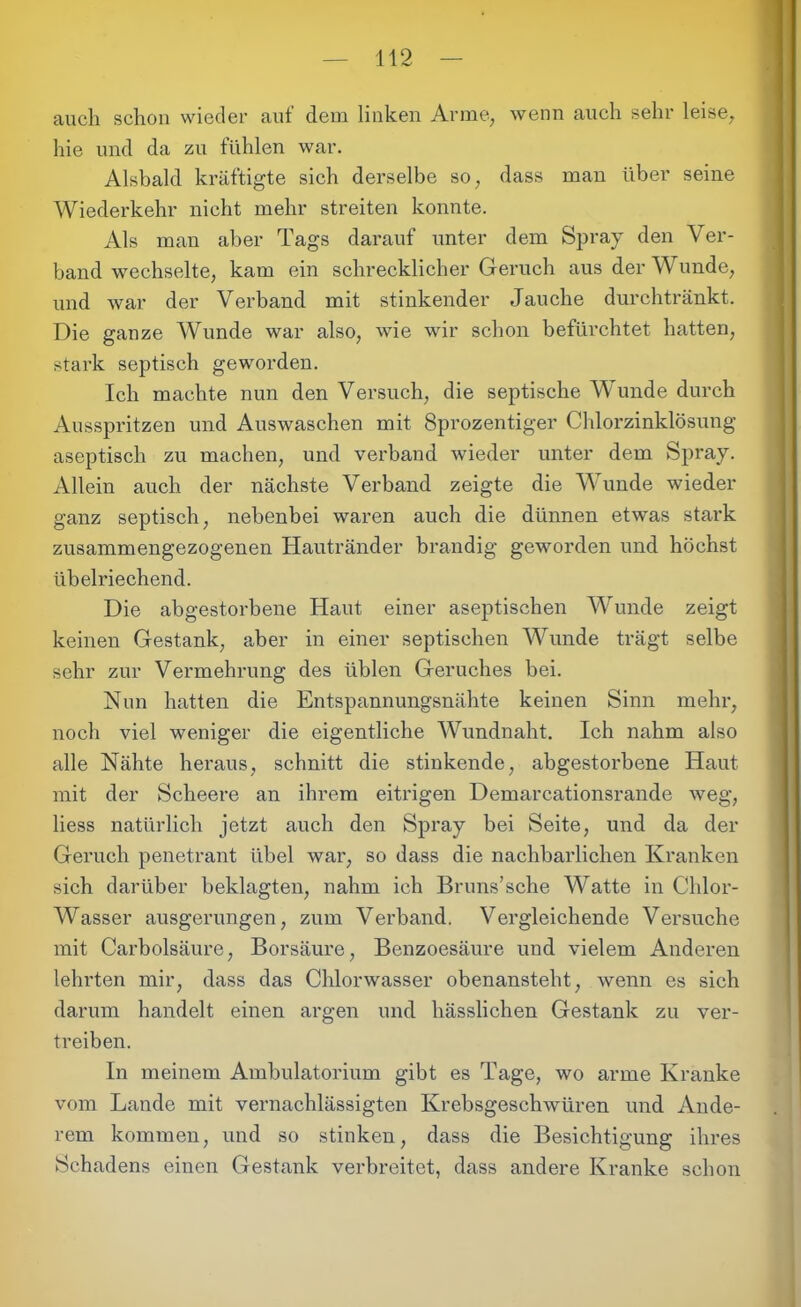 auch schon wieder auf dem linken Arme, wenn auch sehr leise, hie und da zu fühlen war. Alsbald kräftigte sich derselbe so, dass man über seine Wiederkehr nicht mehr streiten konnte. Als man aber Tags darauf unter dem Spray den Ver- band wechselte, kam ein schrecklicher Geruch aus der Wunde, und war der Verband mit stinkender Jauche durchtränkt. Die ganze Wunde war also, wie wir schon befürchtet hatten, stark septisch geworden. Ich machte nun den Versuch, die septische Wunde durch Ausspritzen und Auswaschen mit Sprozentiger Chlorzinklösung aseptisch zu machen, und verband wieder unter dem Spray. Allein auch der nächste Verband zeigte die Wunde wieder ganz septisch, nebenbei waren auch die dünnen etwas stark zusammengezogenen Hautränder brandig geworden und höchst übelriechend. Die abgestorbene Haut einer aseptischen Wunde zeigt keinen Gestank, aber in einer septischen Wunde trägt selbe sehr zur Vermehrung des üblen Geruches bei. Nun hatten die Entspannungsnähte keinen Sinn mehr, noch viel weniger die eigentliche Wundnaht. Ich nahm also alle Nähte heraus, schnitt die stinkende, abgestorbene Haut mit der Scheere an ihrem eitrigen Demarcationsrande weg, liess natürlich jetzt auch den Spray bei Seite, und da der Geruch penetrant übel war, so dass die nachbarlichen Kranken sich darüber beklagten, nahm ich Bruns’sche Watte in Chlor- Wasser ausgerungen, zum Verband. Vergleichende Versuche mit Carbolsäure, Borsäure, Benzoesäure und vielem Anderen lehrten mir, dass das Chlorwasser obenansteht, wenn es sich darum handelt einen argen und hässlichen Gestank zu ver- treiben. In meinem Ambulatorium gibt es Tage, wo arme Kranke vom Lande mit vernachlässigten Krebsgeschwüren und Ande- rem kommen, und so stinken, dass die Besichtigung ihres Schadens einen Gestank verbreitet, dass andere Kranke schon