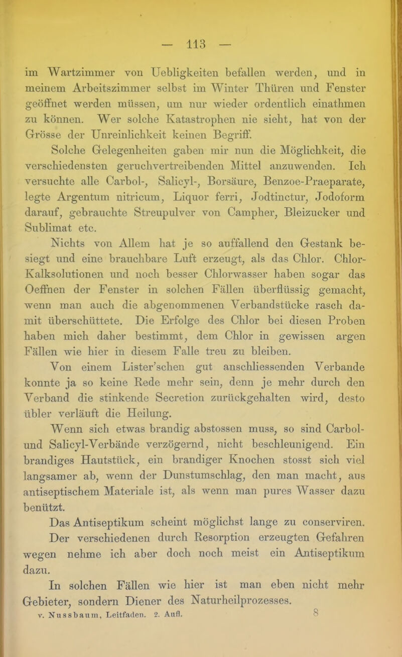 im Wartzimmer von Uebligkeiten befallen werden, und in meinem Arbeitszimmer selbst im Winter Thiiren und Fenster geöffnet werden müssen, um nur wieder ordentlich ematlimen zu können. Wer solche Katastrophen nie sieht, hat von der Grösse der Unreinlichkeit keinen Begriff. Solche Gelegenheiten gaben mir nun die Möglichkeit, die verschiedensten geruchvertreibenden Mittel anzuwenden. Ich versuchte alle Carbol-, Salicyl-, Borsäure, Benzoe-Praeparate, legte Argentum nitricum, Liquor ferri, Jodtinctur, Jodoform darauf, gebrauchte Streupulver von Campher, Bleizucker und Sublimat etc. Nichts von Allem hat je so auffallend den Gestank be- siegt und eine brauchbare Luft erzeugt, als das Chlor. Chlor- Kalksolutionen und noch besser Chlonvasser haben sogar das Oeffnen der Fenster in solchen Fällen überflüssig gemacht, wenn man auch die abgenommenen Verbandstücke rasch da- mit überschüttete. Die Erfolge des Chlor bei diesen Proben haben mich daher bestimmt, dem Chlor in gewissen argen Fällen wie hier in diesem Falle treu zu bleiben. Von einem Lister’schen gut anschliessenden Verbände konnte ja so keine Rede mehr sein, denn je mehr durch den Verband die stinkende Secretion zurückgehalten wird, desto übler verläuft die Heilung. Wenn sich etwas brandig abstossen muss, so sind Carbol- und Salicyl-Verbände verzögernd, nicht beschleunigend. Ein brandiges Hautstück, ein brandiger Knochen stosst sich viel langsamer ab, wenn der Dunstumschlag, den man macht, aus antiseptischem Materiale ist, als wenn man pures Wasser dazu benützt. Das Antiseptikum scheint möglichst lange zu conserviren. Der verschiedenen durch Resorption erzeugten Gefahren wegen nehme ich aber doch noch meist ein Antiseptikum dazu. In solchen Fällen wie hier ist man eben nicht mehr Gebieter, sondern Diener des Naturheilprozesses. v. Nussbaum, Leitfaden. 2. Aufl.