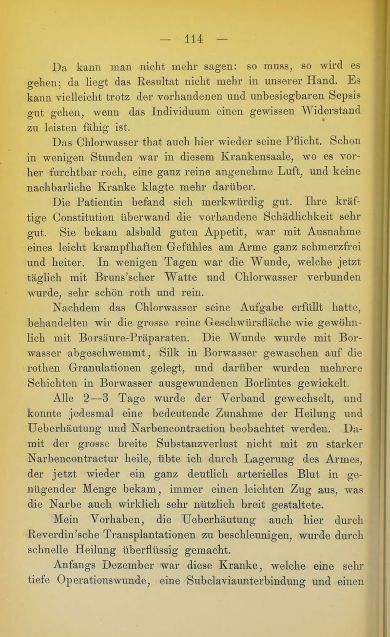 Da kann man nicht mehr sagen: so muss, so wird es gehen; da liegt das Resultat nicht mehr in unserer Hand. Es kann vielleicht trotz der vorhandenen und unbesiegbaren Sepsis gut gehen, wenn das Individuum einen gewissen Widerstand zu leisten fähig ist. Das Chlorwasser that auch hier wieder seine Pflicht. Schon in wenigen Stunden war in diesem Krankensaale, wo es vor- her furchtbar roch, eine ganz reine angenehme Luft, und keine nachbarliche Kranke klagte mehr darüber. Die Patientin befand sich merkwürdig gut. Ihre kräf- tige Constitution überwand die vorhandene Schädlichkeit sehr gut. Sie bekam alsbald guten Appetit, war mit Ausnahme eines leicht krampfhaften Gefühles am Arme ganz schmerzfrei und heiter. In wenigen Tagen war die Wunde, welche jetzt täglich mit Bruns’scher Watte und Chlorwasser verbunden wurde, sehr schön roth und rein. Nachdem das Chlorwasser seine Aufgabe erfüllt hatte, behandelten wir die grosse reine Geschwürsfläche wie gewöhn- lich mit Borsäure-Präparaten. Die Wunde wurde mit Bor- wasser abgeschwemmt, Silk in Borwasser gewaschen auf die rothen Granulationen gelegt, und darüber wurden mehrere Schichten in Borwasser ausgewundenen Borlintes gewickelt. Alle 2—3 Tage wurde der Verband gewechselt, und konnte jedesmal eine bedeutende Zunahme der Heilung und Ueberhäutung und Narbencontraction beobachtet werden. Da- mit der grosse breite Substanzverlust nicht mit zu starker Narbencontractur heile, übte ich durch Lagerung des Armes, der jetzt wieder ein ganz deutlich arterielles Blut in ge- nügender Menge bekam, immer einen leichten Zug aus, was die Narbe auch wirklich sehr nützlich breit gestaltete. Mein Vorhaben, die Ueberhäutung auch hier durch Reverdin’sche Transplantationen zu beschleunigen, wurde durch schnelle Heilung überflüssig gemacht. Anfangs Dezember war diese Kranke, welche eine sehr tiefe Operationswunde, eine Subclaviaunterbindung und einen