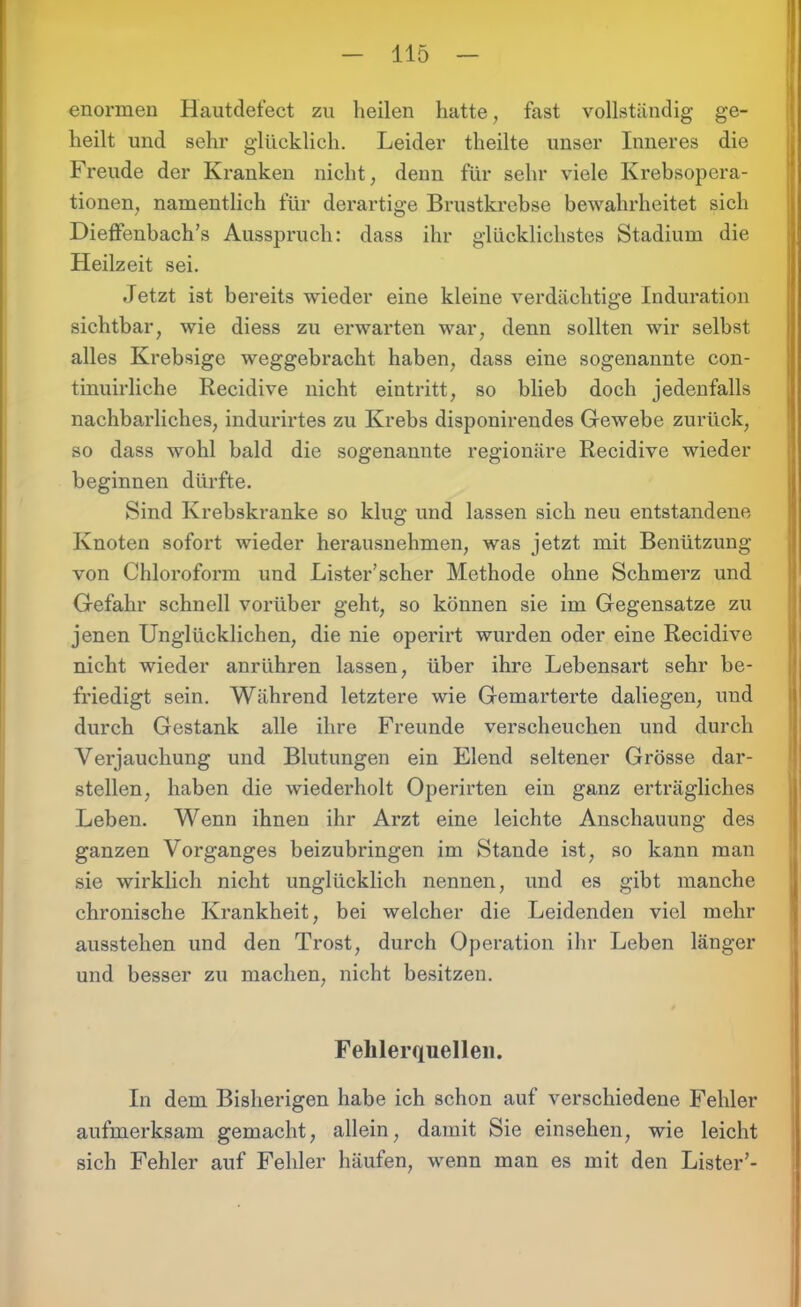 enormen Hautdefect zu heilen hatte, fast vollständig ge- heilt und sehr glücklich. Leider theilte unser Inneres die Freude der Kranken nicht, denn für sehr viele Krebsopera- tionen, namentlich für derartige Brustkrebse bewahrheitet sich Dieffenbach’s Ausspruch: dass ihr glücklichstes Stadium die Heilzeit sei. Jetzt ist bereits wieder eine kleine verdächtige Induration sichtbar, wie diess zu erwarten war, denn sollten wir selbst alles Krebsige weggebracht haben, dass eine sogenannte con- tinuirliche Recidive nicht eintritt, so blieb doch jedenfalls nachbarliches, indurirtes zu Krebs disponirendes Gewebe zurück, so dass wohl bald die sogenannte regionäre Recidive wieder beginnen dürfte. Sind Krebskranke so klug und lassen sich neu entstandene Knoten sofort wieder herausnehmen, was jetzt mit Benützung von Chloroform und Lister’scher Methode ohne Schmerz und Gefahr schnell vorüber geht, so können sie im Gegensätze zu jenen Unglücklichen, die nie operirt wurden oder eine Recidive nicht wieder anrühren lassen, über ihre Lebensart sehr be- friedigt sein. Während letztere wie Gemarterte daliegen, und durch Gestank alle ihre Freunde verscheuchen und durch Verjauchung und Blutungen ein Elend seltener Grösse dar- stellen, haben die wiederholt Operirten ein ganz erträgliches Leben. Wenn ihnen ihr Arzt eine leichte Anschauung des ganzen Vorganges beizubringen im Stande ist, so kann man sie wirklich nicht unglücklich nennen, und es gibt manche chronische Krankheit, bei welcher die Leidenden viel mehr ausstehen und den Trost, durch Operation ihr Leben länger und besser zu machen, nicht besitzen. Fehlerquellen. In dem Bisherigen habe ich schon auf verschiedene Fehler aufmerksam gemacht, allein, damit Sie einsehen, wie leicht sich Fehler auf Fehler häufen, wenn man es mit den Lister’-