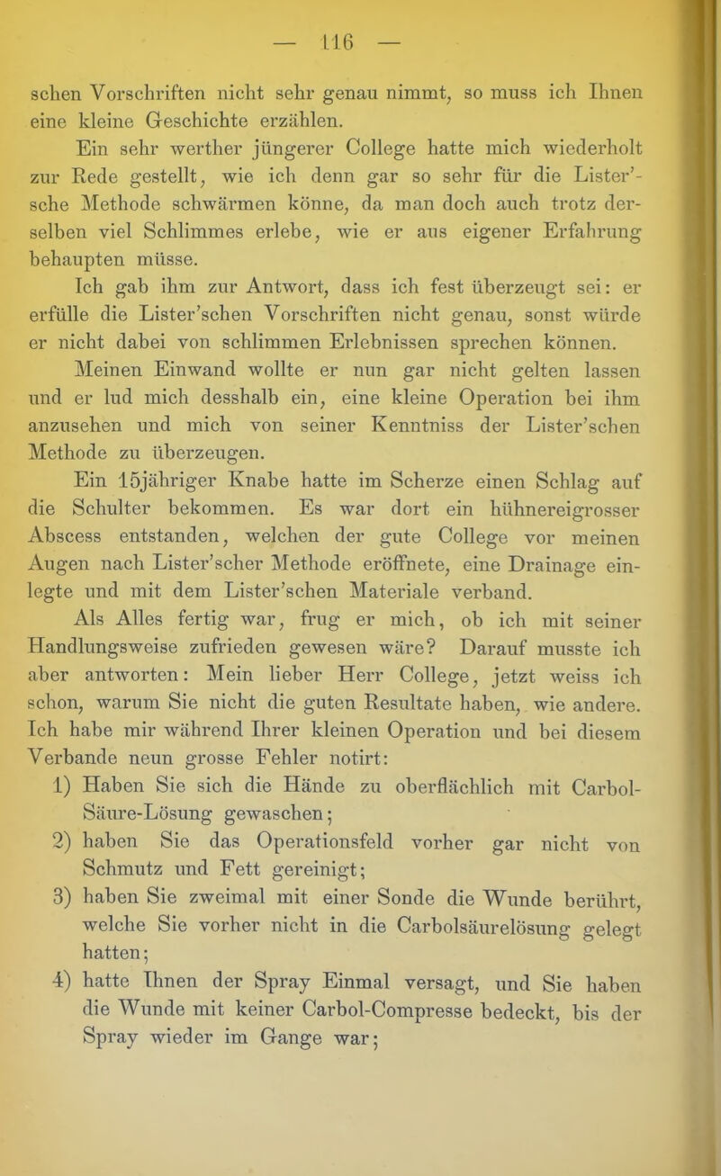 sehen Vorschriften nicht sehr genau nimmt, so muss ich Ihnen eine kleine Geschichte erzählen. Ein sehr werther jüngerer College hatte mich wiederholt zur Rede gestellt, wie ich denn gar so sehr für die Lister’- sche Methode schwännen könne, da man doch auch trotz der- selben viel Schlimmes erlebe, wie er aus eigener Erfahrung behaupten müsse. Ich gab ihm zur Antwort, dass ich fest überzeugt sei: er erfülle die Lister’schen Vorschriften nicht genau, sonst würde er nicht dabei von schlimmen Erlebnissen sprechen können. Meinen Einwand wollte er nun gar nicht gelten lassen und er lud mich desshalb ein, eine kleine Operation bei ihm anzusehen und mich von seiner Kenntniss der Lister’schen Methode zu überzeugen. Ein löjähriger Knabe hatte im Scherze einen Schlag auf die Schulter bekommen. Es war dort ein hühnereigrosser Abscess entstanden, welchen der gute College vor meinen Augen nach Lister’scher Methode eröffhete, eine Drainage ein- legte und mit dem Lister’schen Materiale verband. Als Alles fertig war, frug er mich, ob ich mit seiner Handlungsweise zufrieden gewesen wäre? Darauf musste ich aber antworten: Mein lieber Herr College, jetzt weiss ich schon, warum Sie nicht die guten Resultate haben, wie andere. Ich habe mir während Ihrer kleinen Operation und bei diesem Verbände neun grosse Fehler notirt: 1) Haben Sie sich die Hände zu oberflächlich mit Carbol- Säure-Lösung gewaschen; 2) haben Sie das Operationsfeld vorher gar nicht von Schmutz und Fett gereinigt; 3) haben Sie zweimal mit einer Sonde die Wunde berührt, welche Sie vorher nicht in die Carbolsäurelösung gelegt hatten; 4) hatte Ihnen der Spray Einmal versagt, und Sie haben die Wunde mit keiner Carbol-Compresse bedeckt, bis der Spray wieder im Gange war;