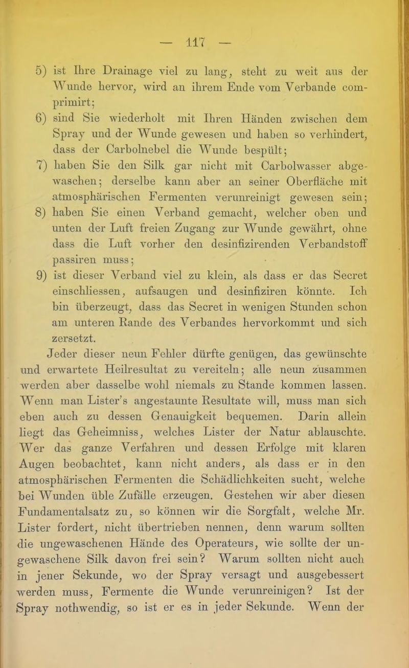 5) ist Ihre Drainage viel zu lang, steht zu weit aus der Wunde hervor, wird an ihrem Ende vom Verbände com- primirt; 6) sind Sie wiederholt mit Ihren Händen zwischen dem Spray und der AVunde gewesen und haben so verhindert, dass der Carholnebel die Wunde bespült; 7) haben Sie den Silk gar nicht mit Carbolwasser abge- waschen; derselbe kann aber an seiner Oberfläche mit atmosphärischen Fermenten verunreinigt gewesen sein; 8) haben Sie einen Verband gemacht, welcher oben und unten der Luft freien Zugang zur AVunde gewährt, ohne dass die Luft vorher den desinfizirenden A^erbandstoff passiren muss; 9) ist dieser A^erband viel zu klein, als dass er das Secret einschliessen, aufsaugen und desinfiziren könnte. Ich bin überzeugt, dass das Secret in wenigen Stunden schon am unteren Rande des A^erbandes hervorkommt und sich zersetzt. Jeder dieser neun Fehler dürfte genügen, das gewünschte und erwartete Heilresultat zu vereiteln; alle neun zusammen werden aber dasselbe wohl niemals zu Stande kommen lassen. Wenn man Lister’s angestaunte Resultate will, muss man sich eben auch zu dessen Genauigkeit bequemen. Darin allein liegt das Geheimniss, welches Lister der Natur ablauschte. Wer das ganze Verfahren und dessen Erfolge mit klaren Augen beobachtet, kann nicht anders, als dass er in den atmosphärischen Fermenten die Schädlichkeiten sucht, welche bei AVunden üble Zufälle erzeugen. Gestehen wir aber diesen Fundamentalsatz zu, so können wir die Sorgfalt, welche Mr. Lister fordert, nicht übertrieben nennen, denn warum sollten die ungewaschenen Hände des Operateurs, wie sollte der un- gewaschene Silk davon frei sein? Warum sollten nicht auch in jener Sekunde, wo der Spray versagt und ausgebessert werden muss, Fermente die AVunde verunreinigen? Ist der Spray nothwendig, so ist er es in jeder Sekunde. Wenn der