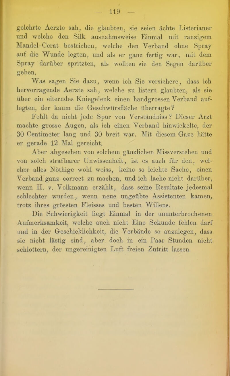 gelehrte Aerzte sah, die glaubten, sie seien ächte Listerianer und welche den Silk ausnahmsweise Einmal mit ranzigem Mandel-Cerat bestrichen, welche den Verband ohne Spray auf die Wunde legten, und als er ganz fertig war, mit dem Spray darüber spritzten, als wollten sie den Segen darüber geben. Was sagen Sie dazu, wenn ich Sie versichere, dass ich hervorragende Aerzte sah, welche zu listern glaubten, als sie über ein eiterndes Kniegelenk einen handgrossen Verband auf- legten, der kaum die Geschwürsfläche überragte? Fehlt da nicht jede Spur von Verständniss ? Dieser Arzt machte grosse Augen, als ich einen Verband hinwickelte, der 30 Centimeter lang und 30 breit war. Mit diesem Gaze hätte er gerade 12 Mal gei'eicht. Aber abgesehen von solchem gänzlichen Missverstehen und von solch sti’afbarer Unwissenheit, ist es auch für den, wel- cher alles Notlüge wohl weiss, keine so leichte Sache, einen Verband ganz correct zu machen, und ich lache nicht darüber, wenn H. v. Volkmann erzählt, dass seine Resultate jedesmal schlechter wurden, wenn neue ungeübte Assistenten kamen, trotz ihres grössten Fleisses und besten Willens. Die Schwierigkeit liegt Einmal in der ununterbrochenen Aufmerksamkeit, welche auch nicht Eine Sekunde fehlen darf und in der Geschicklichkeit, die Verbände so anzulegen, dass sie nicht lästig sind, aber doch in ein Paar Stunden nicht schlottern, der ungereinigten Luft freien Zutritt lassen.
