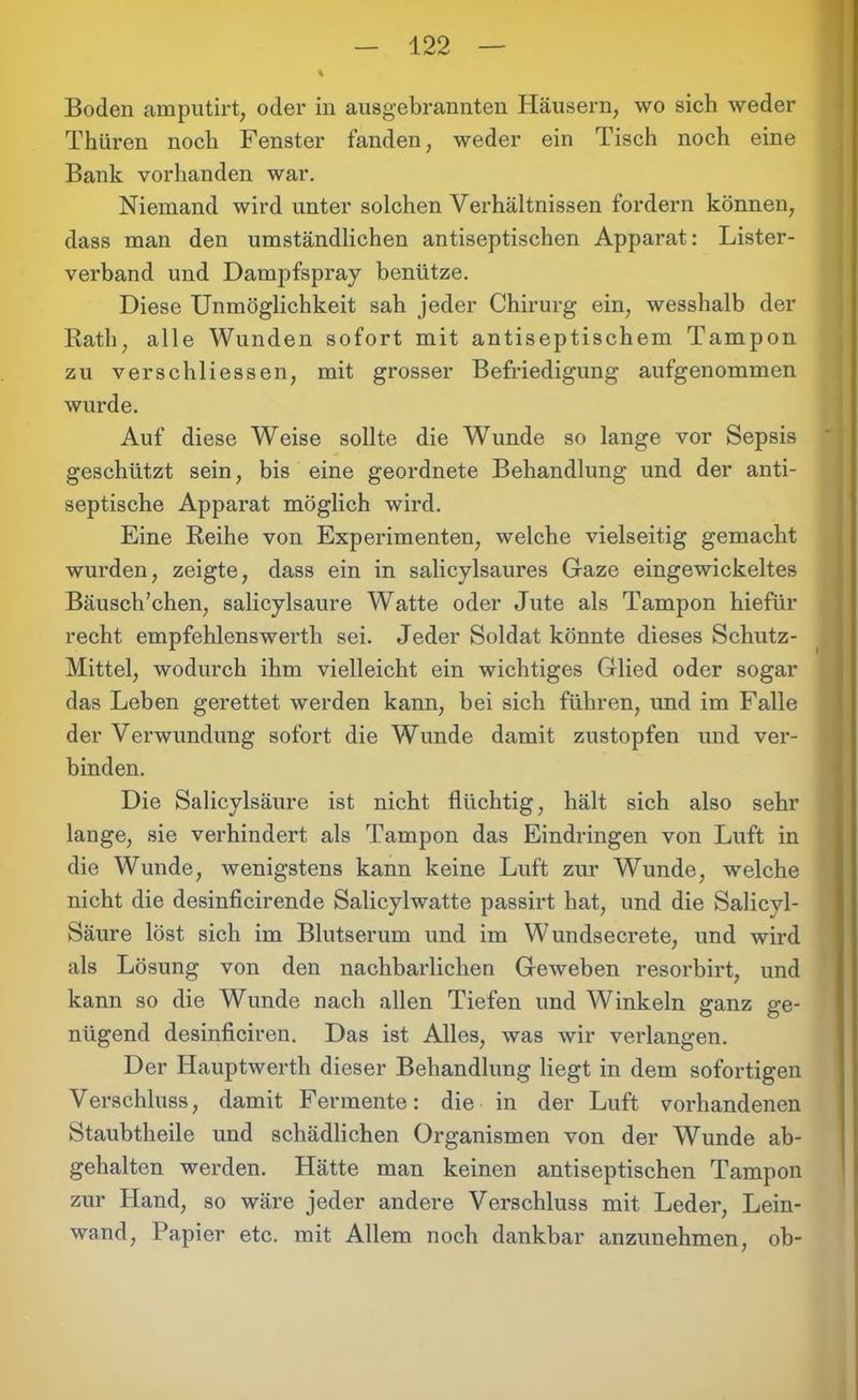 Boden amputirt, oder in ausgebrannten Häusern, wo sich weder Thüren noch Fenster fanden, weder ein Tisch noch eine Bank vorhanden war. Niemand wird unter solchen Verhältnissen fordern können, dass man den umständlichen antiseptischen Apparat: Lister- verband und Dampfspray benütze. Diese Unmöglichkeit sah jeder Chirurg ein, wesshalb der Rath, alle Wunden sofort mit antiseptischem Tampon zu verschliessen, mit grosser Befriedigung aufgenommen wurde. Auf diese Weise sollte die Wunde so lange vor Sepsis geschützt sein, bis eine geordnete Behandlung und der anti- septische Apparat möglich wird. Eine Reihe von Experimenten, welche vielseitig gemacht wurden, zeigte, dass ein in salicylsaures Gaze eingewickeltes Bäusch’chen, salicylsaure Watte oder Jute als Tampon hiefür recht empfehlenswerth sei. Jeder Soldat könnte dieses Schutz- Mittel, wodurch ihm vielleicht ein wichtiges Glied oder sogar das Leben gerettet werden kann, bei sich führen, und im Falle der Verwundung sofort die Wunde damit zustopfen und ver- binden. Die Salicylsäure ist nicht flüchtig, hält sich also sehr lange, sie verhindert als Tampon das Eindringen von Luft in die Wunde, wenigstens kann keine Luft zur Wunde, welche nicht die desinficirende Salicylwatte passirt hat, und die Salicvl- Säure löst sich im Blutserum und im Wundsecrete, und wird als Lösung von den nachbarlichen Geweben resorbirt, und kann so die Wunde nach allen Tiefen und Winkeln ganz ge- nügend desinficiren. Das ist Alles, was wir verlangen. Der Hauptwerth dieser Behandlung liegt in dem sofortigen Verschluss, damit Fermente: die in der Luft vorhandenen Staubtheile und schädlichen Organismen von der Wunde ab- gehalten werden. Hätte man keinen antiseptischen Tampon zur Hand, so wäre jeder andere Verschluss mit Leder, Lein- wand, Papier etc. mit Allem noch dankbar anzunehmen, ob-