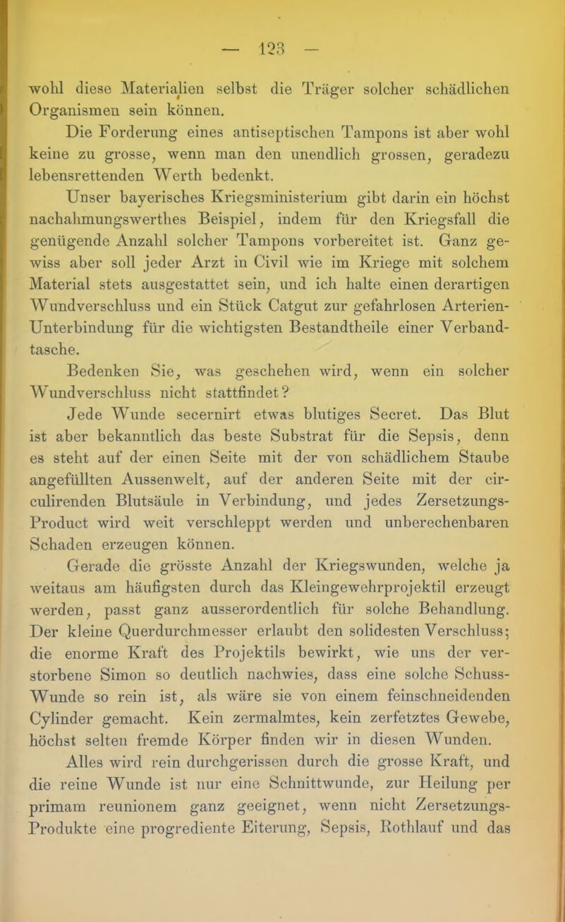 wohl diese Materialien selbst die Träger solcher schädlichen Organismen sein können. Die Forderung eines antiseptischen Tampons ist aber wohl keine zu grosse, wenn man den unendlich grossen, geradezu lebensrettenden Werth bedenkt. Unser bayerisches Kriegsministerium gibt darin ein höchst nachahmungswerthes Beispiel, indem für den Kriegsfall die genügende Anzahl solcher Tampons vorbereitet ist. Ganz ge- wiss aber soll jeder Arzt in Civil wie im Kriege mit solchem Material stets ausgestattet sein, und ich halte einen derartigen Wund Verschluss und ein Stück Catgut zur gefahrlosen Arterien- Unterbindung für die wichtigsten Bestandtheile einer Verband- tasche. Bedenken Sie, was geschehen wird, wenn ein solcher Wund verschloss nicht stattfindet? Jede Wunde secernirt etwas blutiges Secret. Das Blut ist aber bekanntlich das beste Substrat für die Sepsis, denn es steht auf der einen Seite mit der von schädlichem Staube angefüllten Aussenwelt, auf der anderen Seite mit der cir- culirenden Blutsäule in Verbindung, und jedes Zersetzungs- Product wird weit verschleppt weixlen und unberechenbaren Schaden erzeugen können. Gerade die grösste Anzahl der Kriegswunden, welche ja weitaus am häufigsten durch das Kleingewehrprojektil erzeugt werden, passt ganz ausserordentlich für solche Behandlung. Der kleine Querdurchmesser erlaubt den solidesten Verschluss; die enorme Kraft des Projektils bewirkt, wie uns der ver- storbene Simon so deutlich nachwies, dass eine solche Schuss- Wunde so rein ist, als wäre sie von einem feinschneidenden Cylinder gemacht. Kein zermalmtes, kein zerfetztes Gewebe, höchst selten fremde Körper finden wir in diesen Wunden. Alles wird rein durchgerissen durch die grosse Kraft, und die reine Wunde ist nur eine Schnittwunde, zur Heilung per primam reunionem ganz geeignet, wenn nicht Zersetzungs- Produkte eine progrediente Eiterung, Sepsis, Rothlauf und das