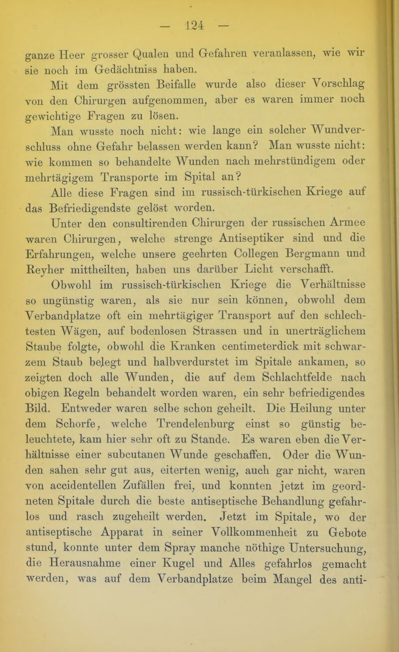 ganze Heer grosser Qualen und Gefahren veranlassen, wie wir sie noch im Gedächtniss haben. Mit dem grössten Beifalle wurde also dieser Vorschlag von den Chirurgen aufgenommen, aber es waren immer noch gewichtige Fragen zu lösen. Man wusste noch nicht: wie lange ein solcher Wundver- schluss ohne Gefahr belassen werden kann? Man wusste nicht: wie kommen so behandelte Wunden nach mehrstündigem oder mehrtägigem Transporte im Spital an? Alle diese Fragen sind im russisch-türkischen Kriege auf das Befriedigendste gelöst worden. Unter den consultirenden Chirurgen der russischen Armee waren Chirurgen, welche strenge Antiseptiker sind und die Erfahrungen, welche unsere geehrten Collegen Bergmann und Reyher mittheilten, haben uns darüber Licht verschafft. Obwohl im russisch-türkischen Kriege die Verhältnisse so ungünstig waren, als sie nur sein können, obwohl dem Verbandplätze oft ein mehrtägiger Transport auf den schlech- testen Wägen, auf bodenlosen Strassen und in unerträglichem Staube folgte, obwohl die Kranken centimeterdick mit schwar- zem Staub belegt und halbverdurstet im Spitale ankamen, so zeigten doch alle Wunden, die auf dem Schlachtfelde nach obigen Regeln behandelt worden waren, ein sehr befriedigendes Bild. Entweder waren selbe schon geheilt. Die Heilung unter dem Schorfe, welche Trendelenburg einst so günstig be- leuchtete, kam hier sehr oft zu Stande. Es waren eben die Ver- hältnisse einer subcutanen Wunde geschaffen. Oder die Wun- den sahen sehr gut aus, eiterten wenig, auch gar nicht, waren von accidentellen Zufällen frei, und konnten jetzt im geord- neten Spitale durch die beste antiseptische Behandlung gefahr- los und rasch zugeheilt werden. Jetzt im Spitale, wo der antiseptische Apparat in seiner Vollkommenheit zu Gebote stund, konnte unter dem Spray manche nöthige Untersuchung, die Herausnahme einer Kugel und Alles gefahrlos gemacht werden, was auf dem Verbandplätze beim Mangel des anti-