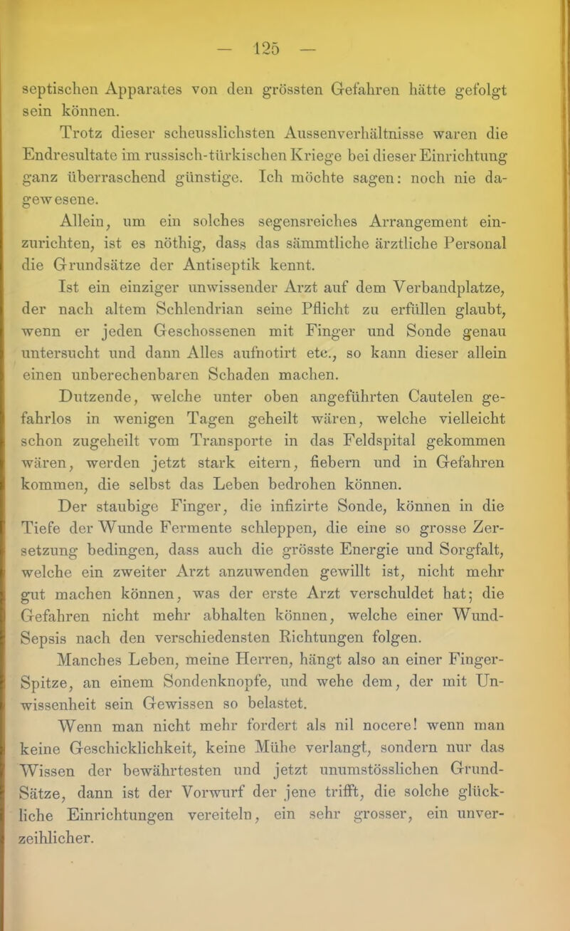 septischen Apparates von den grössten Gefahren hätte gefolgt sein können. Trotz dieser scheusslichsten Aussenverhältnisse waren die Endresultate im russisch-türkischen Kriege bei dieser Einrichtung ganz überraschend günstige. Ich möchte sagen: noch nie da- gewesene. Allein, um ein solches segensreiches Arrangement ein- zurichten, ist es nöthig, dass das sämmtliche ärztliche Personal die Grundsätze der Antiseptik kennt. Ist ein einziger unwissender Arzt auf dem Verbandplätze, der nach altem Schlendrian seine Pflicht zu erfüllen glaubt, wenn er jeden Geschossenen mit Finger und Sonde genau untersucht und dann Alles aufnotirt etc., so kann dieser allein einen unberechenbaren Schaden machen. Dutzende, welche unter oben angeführten Cautelen ge- fahrlos in wenigen Tagen geheilt wären, welche vielleicht schon zugeheilt vom Transporte in das Feldspital gekommen wären, werden jetzt stark eitern, fiebern und in Gefahren kommen, die selbst das Leben bedrohen können. Der staubige Finger, die infizirte Sonde, können in die Tiefe der Wunde Fermente schleppen, die eine so grosse Zer- setzung bedingen, dass auch die grösste Energie und Sorgfalt, welche ein zweiter Arzt anzuwenden gewillt ist, nicht mehr gut machen können, was der erste Arzt verschuldet hat; die Gefahren nicht mehr abhalten können, welche einer Wund- Sepsis nach den verschiedensten Richtungen folgen. Manches Leben, meine Plen-en, hängt also an einer Finger- Spitze, an einem Sondenknopfe, und wehe dem, der mit Un- wissenheit sein Gewissen so belastet. Wenn man nicht mehr fordert als nil nocere! wenn man keine Geschicklichkeit, keine Mühe verlangt, sondern nur das Wissen der bewährtesten und jetzt unumstösslichen Grund- Sätze, dann ist der Vorwurf der jene trifft, die solche glück- liche Einrichtungen vereiteln, ein sehr grosser, ein unver- zeihlicher.