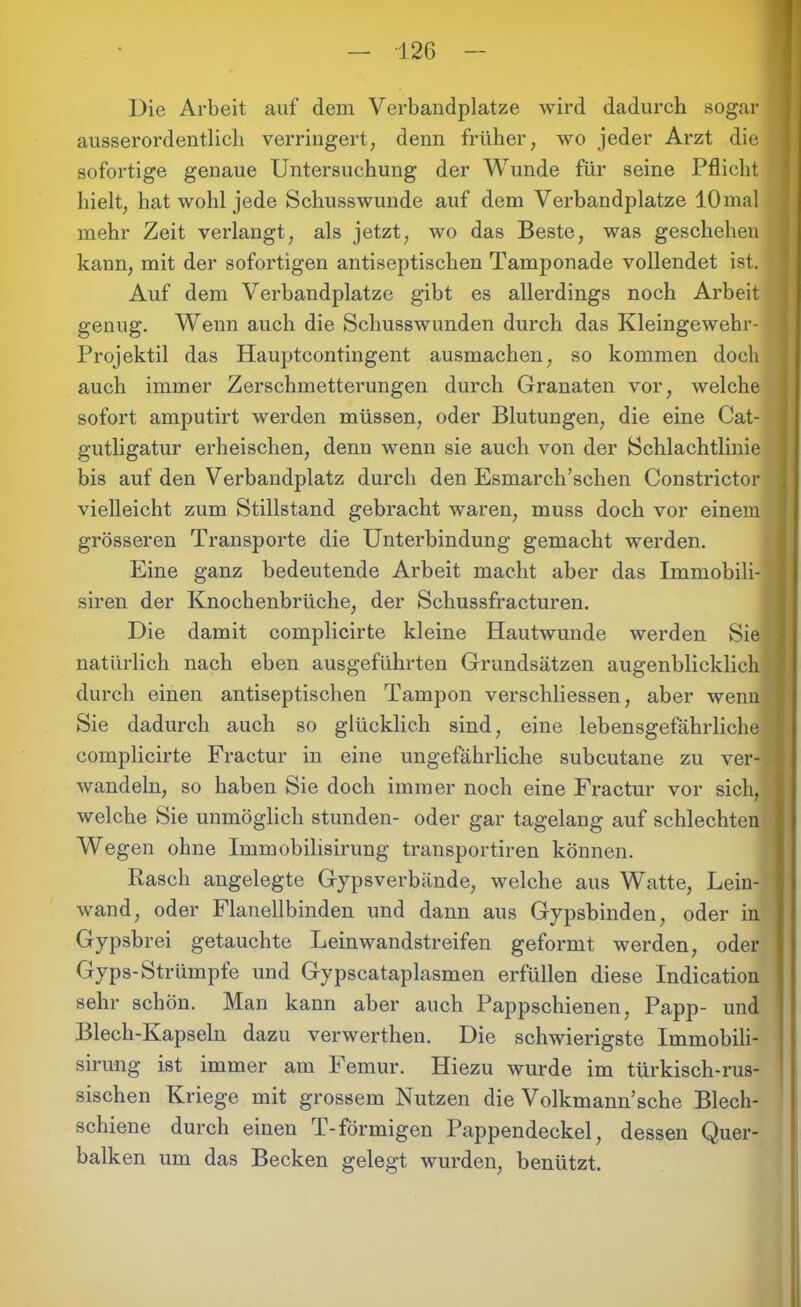 Die Arbeit auf dem Verbandplätze wird dadurch sogar ausserordentlich verringert, denn früher, wo jeder Arzt die ' sofortige genaue Untersuchung der Wunde für seine Pflicht hielt, hat wohl jede Schusswunde auf dem Verbandplätze 10 mal mehr Zeit verlangt, als jetzt, wo das Beste, was geschehen kann, mit der sofortigen antiseptischen Tamponade vollendet ist. Auf dem Verbandplätze gibt es allerdings noch Arbeit genug. Wenn auch die Schusswunden durch das Kleingewehr- Projektil das Hauptcontingent ausmachen, so kommen doch auch immer Zerschmetterungen durch Granaten vor, welche sofort amputirt werden müssen, oder Blutungen, die eine Cat- gutligatur erheischen, denn wenn sie auch von der Schlachtlinie bis auf den Verbandplatz durch den Esmarch’schen Constrictor vielleicht zum Stillstand gebracht waren, muss doch vor einem grösseren Transporte die Unterbindung gemacht werden. Eine ganz bedeutende Arbeit macht aber das Immobili- siren der Knochenbrüche, der Schussfracturen. Die damit complicirte kleine Hautwunde werden Sie natürlich nach eben ausgeführten Grundsätzen augenblicklich durch einen antiseptischen Tampon verschliessen, aber wenn Sie dadurch auch so glücklich sind, eine lebensgefährliche complicirte Fractur in eine ungefährliche subcutane zu ver- wandeln, so haben Sie doch immer noch eine Fractur vor sich, welche Sie unmöglich stunden- oder gar tagelang auf schlechten Wegen ohne Immobilisirung transportiren können. Rasch angelegte Gypsverbände, welche aus Watte, Lein- wand, oder Flanellbinden und dann aus Gypsbinden, oder in Gypsbrei getauchte Leinwandstreifen geformt werden, oder Gyps-Strümpfe und Gypscataplasmen erfüllen diese Indication sehr schön. Man kann aber auch Pappschienen. Papp- und Blech-Kapseln dazu verwerthen. Die schwierigste Immobili- sirung ist immer am I emur. Hiezu wurde im türkisch-rus- sischen Kriege mit grossem Nutzen die Volkmann’sche Blech- schiene durch einen T-förmigen Pappendeckel, dessen Quer- balken um das Becken gelegt wurden, benützt.