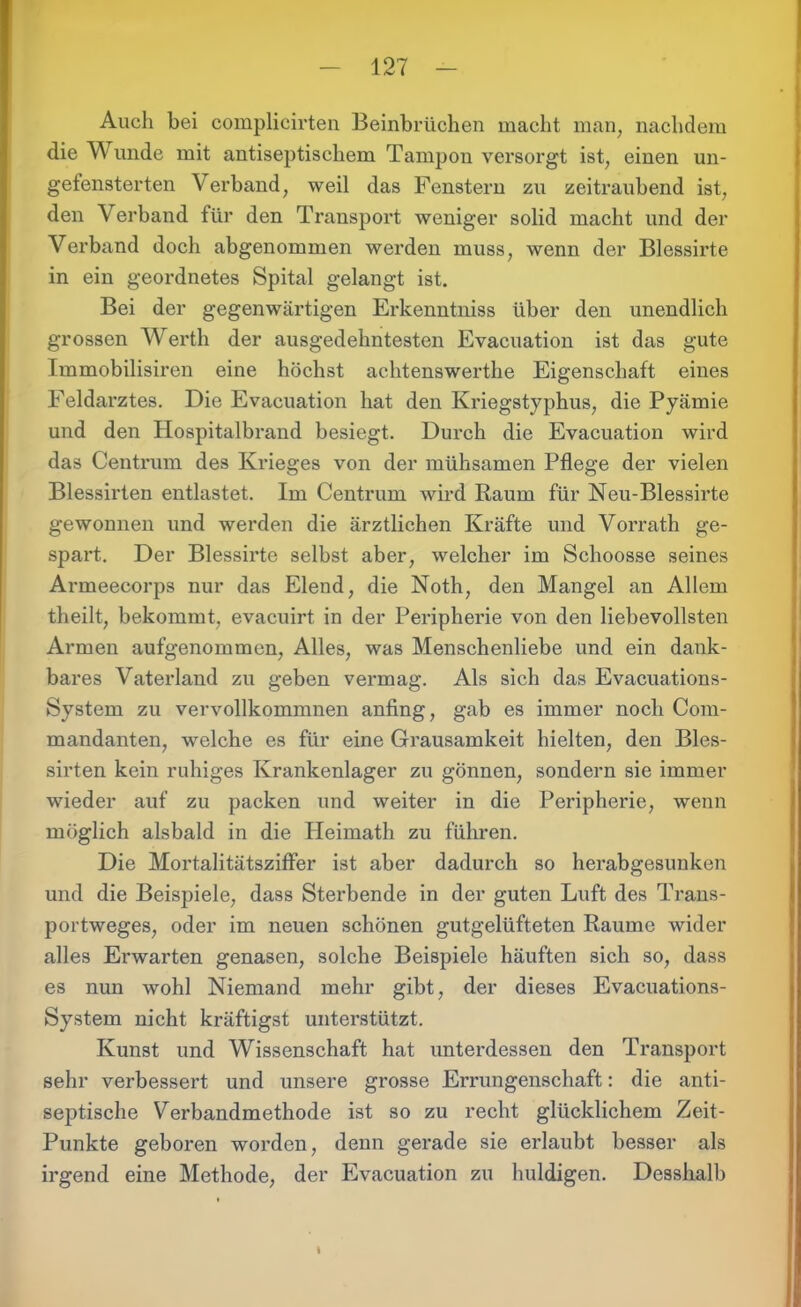 Auch bei complicirten Beinbrüchen macht man, nachdem die Wunde mit antiseptischem Tampon versorgt ist, einen un- gefensterten Verband, weil das Fenstern zu zeitraubend ist, den Verband für den Transport weniger solid macht und der Verband doch abgenommen werden muss, wenn der Blessirte in ein geordnetes Spital gelangt ist. Bei der gegenwärtigen Erkenntniss über den unendlich grossen Werth der ausgedehntesten Evacuation ist das gute Immobilisiren eine höchst achtenswerthe Eigenschaft eines Feldarztes. Die Evacuation hat den Kriegstyphus, die Pyämie und den Hospitalbrand besiegt. Durch die Evacuation wird das Centrum des Krieges von der mühsamen Pflege der vielen Blessirten entlastet. Im Centrum wird Raum für Neu-Blessirte gewonnen und werden die ärztlichen Kräfte und Vorrath ge- spart. Der Blessirte selbst aber, welcher im Schoosse seines Armeecorps nur das Elend, die Noth, den Mangel an Allem theilt, bekommt, evacuirt in der Peripherie von den liebevollsten Armen aufgenommen, Alles, was Menschenliebe und ein dank- bares Vaterland zu geben vermag. Als sich das Evacuations- System zu vervollkommnen anfing, gab es immer noch Com- mandanten, welche es für eine Grausamkeit hielten, den Bles- sirten kein ruhiges Krankenlager zu gönnen, sondern sie immer wieder auf zu packen und weiter in die Peripherie, wenn möglich alsbald in die Heimath zu führen. Die Mortalitätsziffer ist aber dadurch so herabgesunken und die Beispiele, dass Sterbende in der guten Luft des Trans- portweges, oder im neuen schönen gutgelüfteten Raume wider alles Ei'warten genasen, solche Beispiele häuften sich so, dass es nun wohl Niemand mehr gibt, der dieses Evacuations- System nicht kräftigst unterstützt. Kunst und Wissenschaft hat unterdessen den Transport sehr verbessert und unsere grosse Errungenschaft: die anti- septische Verbandmethode ist so zu recht glücklichem Zeit- Punkte geboren worden, denn gerade sie erlaubt besser als irgend eine Methode, der Evacuation zu huldigen. Desshalb I