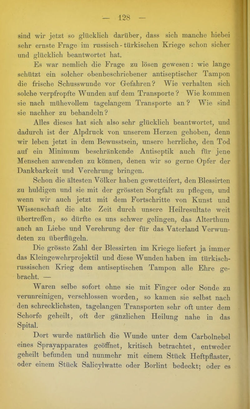 sind wir jetzt so glücklich darüber, dass sich manche hiebei sehr ernste Frage im russisch - türkischen Kriege schon sicher und glücklich beantwortet hat. Es war nemlich die Frage zu lösen gewesen: wie lange schützt ein solcher obenbeschriebener antiseptischer Tampon die frische Schusswunde vor Gefahren? Wie verhalten sich solche verpfropfte Wunden auf dem Transporte? Wie kommen sie nach mühevollem tagelangem Transporte an ? Wie sind sie nachher zu behandeln? Alles dieses hat sich also sehr glücklich beantwortet, und dadurch ist der Alpdruck von unserem Herzen gehoben, denn wir leben jetzt in dem Bewusstsein, unsere herrliche, den Tod auf ein Minimum beschränkende Antiseptik auch für jene Menschen anwenden zu können, denen wir so gerne Opfer der Dankbarkeit und Verehrung bringen. Schon die ältesten Völker haben gewetteifert, den Blessirten zu huldigen und sie mit der grössten Sorgfalt zu pflegen, und wenn wir auch jetzt mit dem Fortschritte von Kunst und Wissenschaft die alte Zeit durch unsere Heilresultate weit übertreffen, so dürfte es uns schwer gelingen, das Alterthum auch an Liebe und Verehrung der für das Vaterland Verwun- deten zu überflügeln. Die grösste Zahl der Blessirten im Kriege liefert ja immer das Kleingewehrprojektil und diese Wunden haben im türkisch- russischen Krieg dem antiseptischen Tampon alle Ehre ge- bracht. — Waren selbe sofort ohne sie mit Finger oder Sonde zu verunreinigen, verschlossen worden, so kamen sie selbst nach den schrecklichsten, tagelangen Transporten sehr oft unter dem Schorfe geheilt, oft der gänzlichen Heilung nahe in das Spital. Dort wurde natürlich die Wunde unter dem Carbolnebel eines Sprayapparates geöffnet, kritisch betrachtet, entweder geheilt befunden und nunmehr mit einem Stück Heftpflaster, oder einem Stück Salicylwatte oder Borlint bedeckt; oder es