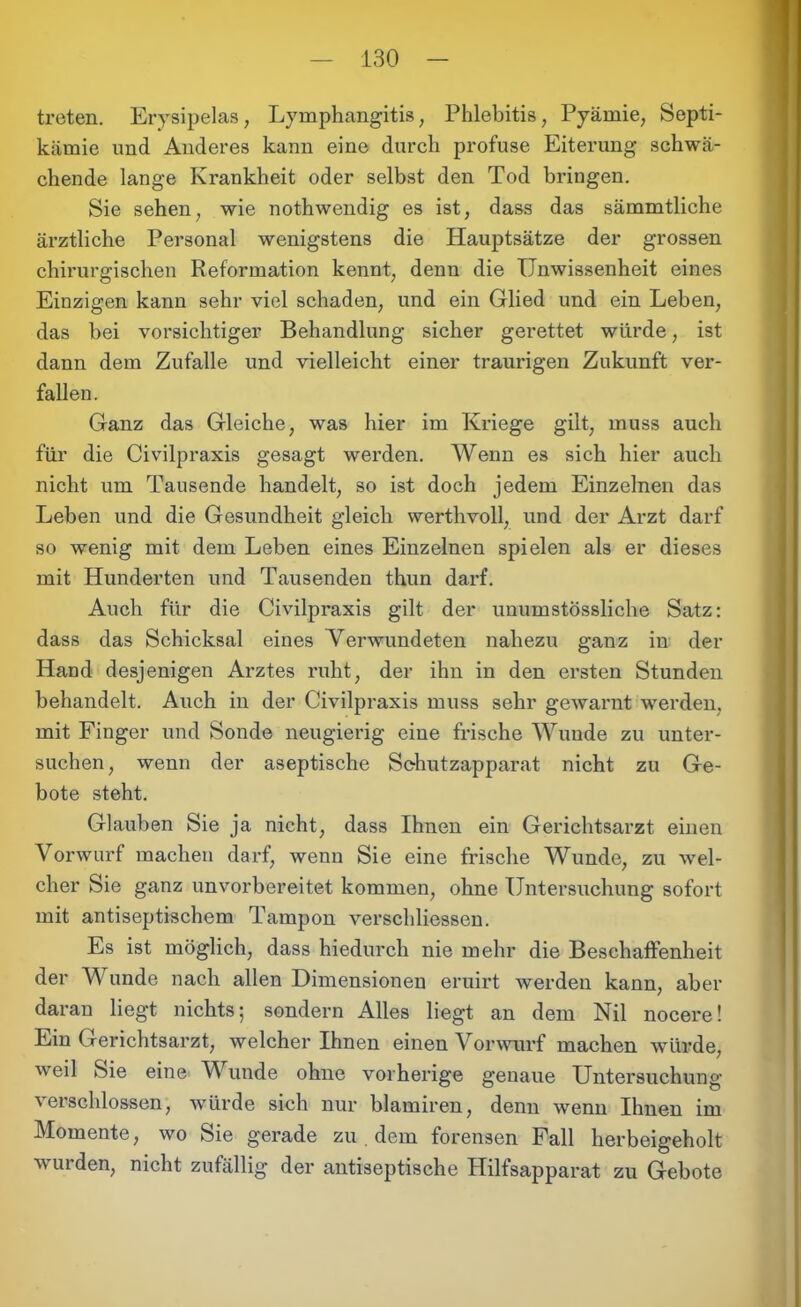 treten. Erysipelas, Lymphangitis; Phlebitis, Pyämie, Septi- kämie und Anderes kann eine durch profuse Eiterung schwä- chende lange Krankheit oder selbst den Tod bringen. Sie sehen, wie nothwendig es ist, dass das sämmtliche ärztliche Personal wenigstens die Hauptsätze der grossen chirurgischen Reformation kennt, denn die Unwissenheit eines Einzigen kann sehr viel schaden, und ein Glied und ein Leben, das bei vorsichtiger Behandlung sicher gerettet würde, ist dann dem Zufalle und vielleicht einer traurigen Zukunft ver- fallen. Ganz das Gleiche, was hier im Kriege gilt, muss auch für die Civilpraxis gesagt werden. Wenn es sich hier auch nicht um Tausende handelt, so ist doch jedem Einzelnen das Leben und die Gesundheit gleich werthvoll, und der Arzt darf so wenig mit dem Leben eines Einzelnen spielen als er dieses mit Hunderten und Tausenden thun darf. Auch für die Civilpraxis gilt der unumstössliche Satz: dass das Schicksal eines Verwundeten nahezu ganz in der Hand desjenigen Arztes ruht, der ihn in den ersten Stunden behandelt. Auch in der Civilpraxis muss sehr gewarnt werden, mit Finger und Sonde neugierig eine frische Wunde zu unter- suchen, wenn der aseptische Schutzapparat nicht zu Ge- bote steht. Glauben Sie ja nicht, dass Ihnen ein Gerichtsarzt einen Vorwurf machen darf, wenn Sie eine frische Wunde, zu wel- cher Sie ganz unvorbereitet kommen, ohne Untersuchung sofort mit antiseptischem Tampon verschlissen. Es ist möglich, dass hiedurch nie mehr die Beschaffenheit der Wunde nach allen Dimensionen eruirt werden kann, aber daran liegt nichts; sondern Alles liegt an dem Nil nocere! Ein Gerichtsarzt, welcher Ihnen einen Vorwurf machen würde, weil Sie eine Wunde ohne vorherige genaue Untersuchung verschlossen, würde sich nur blamiren, denn wenn Ihnen im Momente, wo Sie gerade zu dem forensen Fall herbeigeholt wurden, nicht zufällig der antiseptische Hilfsapparat zu Gebote