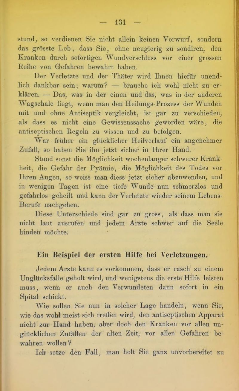 stund, so verdienen Sie nicht allein keinen Vorwurf, sondern das grösste Lob, dass Sie, ohne neugierig zu sondiren, den Kranken durch sofortigen Wund Verschluss vor einer grossen Reihe von Gefahren bewahrt haben. Der Verletzte und der Thäter wird Ihnen liiefür unend- lich dankbar sein; warum? — brauche ich wohl nicht zu er- klären. — Das, was in der einen und das, was in der anderen Wagschale liegt, wenn man den Heilungs-Prozess der Wunden mit und ohne Antiseptik vergleicht, ist gar zu verschieden, als dass es nicht eine Gewissenssache geworden wäre, die antiseptischen Regeln zu wissen und zu befolgen. War früher ein glücklicher Heilverlauf ein angenehmer Zufall, so haben Sie ihn jetzt sicher in Ihrer Hand. Stund sonst die Möglichkeit wochenlanger schwerer Krank- heit, die Gefahr der Pyämie, die Möglichkeit des Todes vor Ihren Augen, so weiss man diess jetzt sicher abzuwenden, und in wenigen Tagen ist eine tiefe Wunde nun schmerzlos und gefahrlos geheilt und kann der Verletzte wieder seinem Lebens- Berufe nachgehen. Diese Unterschiede sind gar zu gross, als dass man sie nicht laut ausrufen und jedem Arzte schwer auf die Seele binden möchte. Ein Beispiel der ersten Hilfe bei Verletzungen. Jedem Arzte kann es Vorkommen, dass er rasch zu einem Unglücksfalle geholt wird, und wenigstens die erste Hilfe leisten muss, wenn er auch den Verwundeten dann sofort in ein Spital schickt. Wie sollen Sie nun in solcher Lage handeln, wenn Sie, wie das wohl meist sich treffen wird, den antiseptischen Apparat nicht zur Hand haben, aber doch den Kranken vor allen un- glücklichen Zufällen der alten Zeit, vor allen Gefahren be- wahren wollen ? Ich setze den Fall, man holt Sie ganz unvorbereitet zu