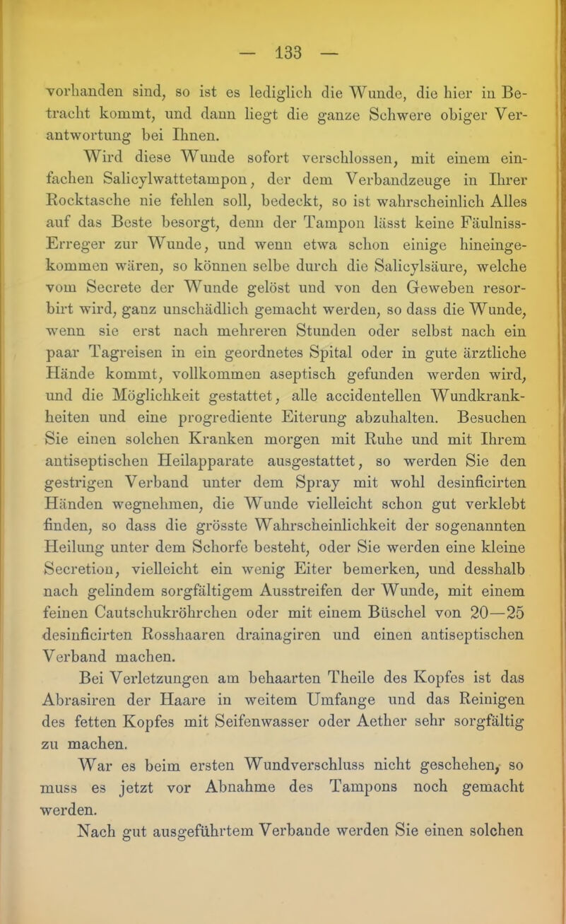 vorhanden sind, so ist es lediglich die Wunde, die hier in Be- tracht kommt, und dann liegt die ganze Schwere obiger Ver- antwortung hei Ihnen. Wird diese W unde sofort verschlossen, mit einem ein- fachen Salicyl wattetampon, der dem Verbandzeuge in Ihrer Rocktasche nie fehlen soll, bedeckt, so ist wahrscheinlich Alles auf das Beste besorgt, denn der Tampon lässt keine Fäulniss- Erreger zur Wunde, und wenn etwa schon einige hineinge- kommen wären, so können selbe durch die Salicylsäure, welche vom Secrete der Wunde gelöst und von den Geweben resor- birt wird, ganz unschädlich gemacht werden, so dass die Wunde, wenn sie erst nach mehreren Stunden oder selbst nach ein paar Tagreisen in ein geordnetes Spital oder in gute ärztliche Hände kommt, vollkommen aseptisch gefunden werden wird, und die Möglichkeit gestattet, alle accidentellen Wundkrank- heiten und eine progrediente Eiterung abzuhalten. Besuchen Sie einen solchen Kranken morgen mit Ruhe und mit Ihrem antiseptischen Heilapparate ausgestattet, so werden Sie den gestrigen Verband unter dem Spray mit wohl desinficirten Händen wegnehmen, die Wunde vielleicht schon gut verklebt finden, so dass die grösste Wahrscheinlichkeit der sogenannten Heilung unter dem Schorfe besteht, oder Sie werden eine kleine Secretion, vielleicht ein wenig Eiter bemerken, und desshalb nach gelindem sorgfältigem Ausstreifen der Wunde, mit einem feinen Cautsclmkröhrchen oder mit einem Büschel von 20—25 desinficirten Rosshaaren drainagiren und einen antiseptischen Verband machen. Bei Verletzungen am behaarten Theile des Kopfes ist das Abrasiren der Haare in weitem Umfange und das Reinigen des fetten Kopfes mit Seifenwasser oder Aether sehr sorgfältig zu machen. War es beim ersten Wundverschluss nicht geschehen, so muss es jetzt vor Abnahme des Tampons noch gemacht werden. Nach gut ausgeführtem Verbände werden Sie einen solchen