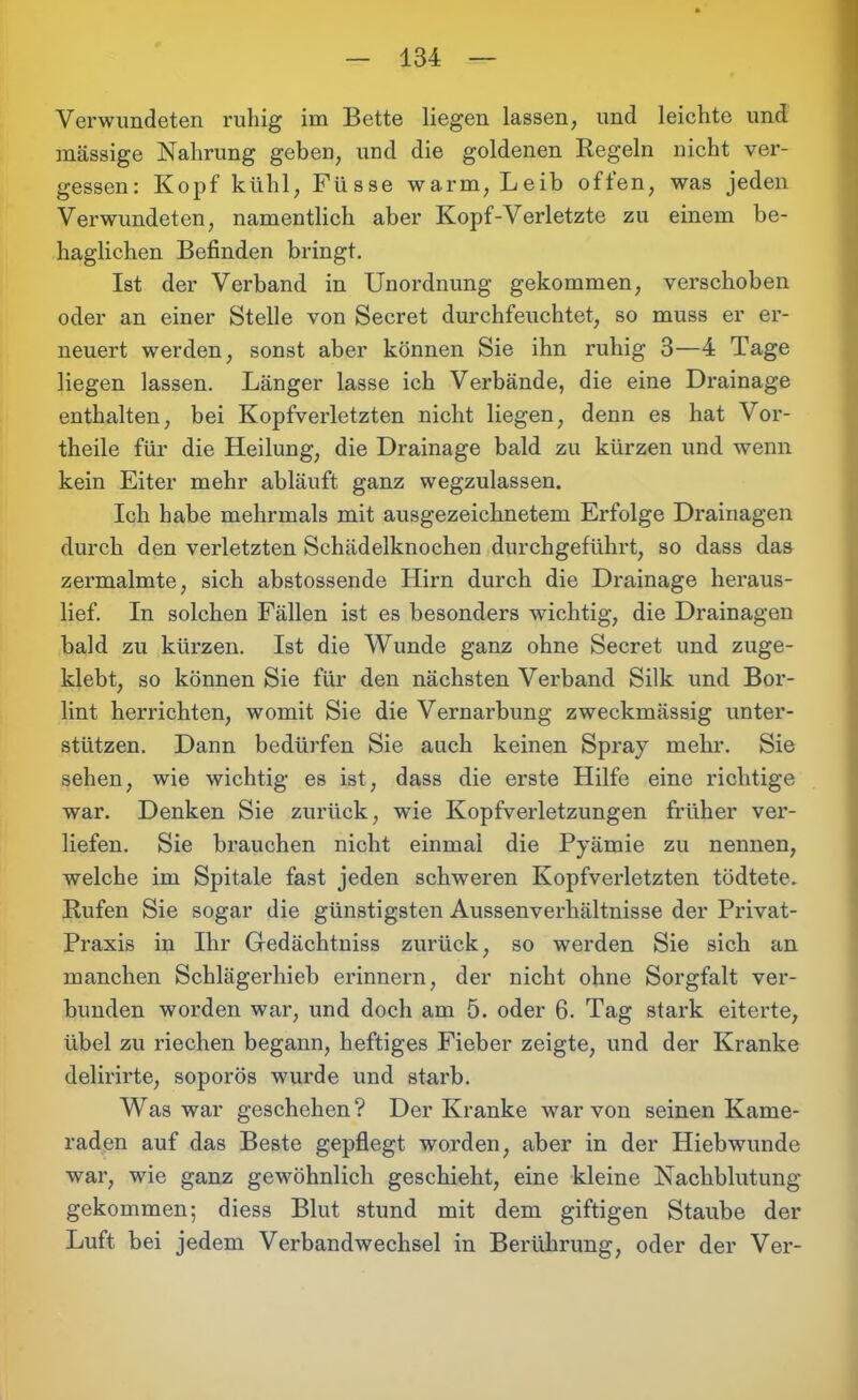 Verwundeten ruhig im Bette liegen lassen, und leichte und massige Nahrung geben, und die goldenen Regeln nicht ver- gessen: Kopf kühl, Füsse warm, Leib offen, was jeden Verwundeten, namentlich aber Kopf-Verletzte zu einem be- haglichen Befinden bringt. Ist der Verband in Unordnung gekommen, verschoben oder an einer Stelle von Secret durchfeuchtet, so muss er er- neuert werden, sonst aber können Sie ihn ruhig 3—4 Tage liegen lassen. Länger lasse ich Verbände, die eine Drainage enthalten, bei Kopfverletzten nicht liegen, denn es hat Vor- theile für die Heilung, die Drainage bald zu kürzen und wenn kein Eiter mehr abläuft ganz wegzulassen. Ich habe mehrmals mit ausgezeichnetem Erfolge Drainagen durch den verletzten Schädelknochen durchgeführt, so dass das zermalmte, sich abstossende Hirn durch die Drainage heraus- lief. In solchen Fällen ist es besonders wichtig, die Drainagen bald zu kürzen. Ist die Wunde ganz ohne Secret und zuge- klebt, so können Sie für den nächsten Verband Silk und Bor- lint herrichten, womit Sie die Vernarbung zweckmässig unter- stützen. Dann bedürfen Sie auch keinen Spray mehr. Sie sehen, wie wichtig es ist, dass die erste Hilfe eine richtige war. Denken Sie zurück, wie Kopfverletzungen früher ver- liefen. Sie brauchen nicht einmal die Pyämie zu nennen, welche im Spitale fast jeden schweren Kopfverletzten tödtete. Rufen Sie sogar die günstigsten Aussenverkältnisse der Privat- Praxis in Ihr Gedächtniss zurück, so werden Sie sich an manchen Schlägerhieh erinnern, der nicht ohne Sorgfalt ver- bunden worden war, und doch am 5. oder 6. Tag stark eiterte, übel zu riechen begann, heftiges Fieber zeigte, und der Kranke delirirte, soporös wurde und starb. Was war geschehen? Der Kranke war von seinen Kame- raden auf das Beste gepflegt worden, aber in der Hiebwunde war, wie ganz gewöhnlich geschieht, eine kleine Nachblutung gekommen; diess Blut stund mit dem giftigen Staube der Luft bei jedem Verbandwechsel in Berührung, oder der Ver-