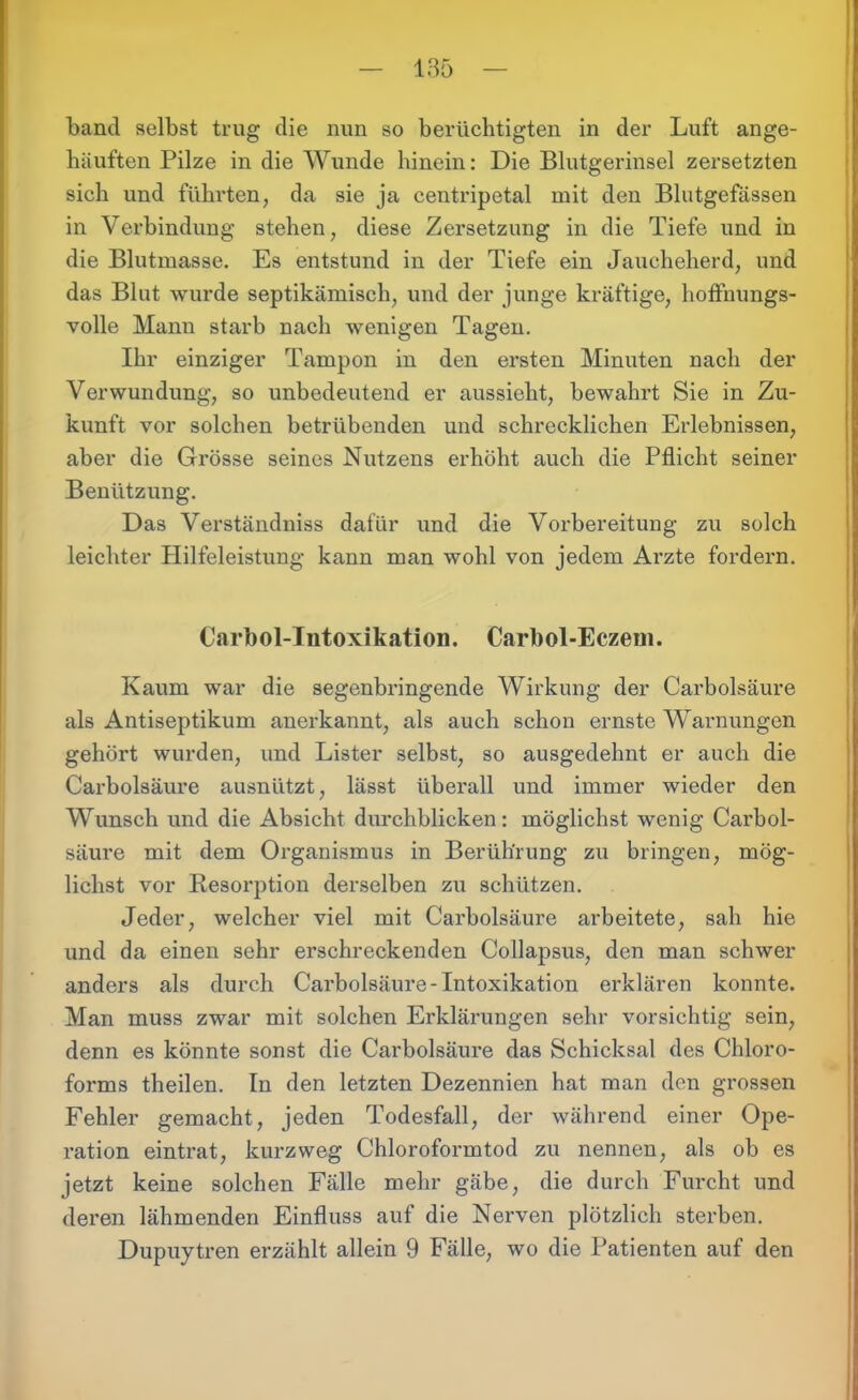 band selbst trug die nun so berüchtigten in der Luft ange- häuften Pilze in die Wunde hinein: Die Blutgerinsel zersetzten sich und führten, da sie ja centripetal mit den Blutgefässen in Verbindung stehen, diese Zersetzung in die Tiefe und in die Blutmasse. Es entstund in der Tiefe ein Jaucheherd, und das Blut wurde septikämisch, und der junge kräftige, hoffnungs- volle Mann starb nach wenigen Tagen. Ihr einziger Tampon in den ersten Minuten nach der Verwundung, so unbedeutend er aussieht, bewahrt Sie in Zu- kunft vor solchen betrübenden und schrecklichen Erlebnissen, aber die Grösse seines Nutzens erhöht auch die Pflicht seiner Benützung. Das Verständniss dafür und die Vorbereitung zu solch leichter Hilfeleistung kann man wohl von jedem Arzte fordern. Cnrbol-Intoxikation. Carbol-Eczem. Kaum war die segenbringende Wirkung der Carbolsäure als Antiseptikum anerkannt, als auch schon ernste Warnungen gehört wurden, und Lister selbst, so ausgedehnt er auch die Carbolsäure ausnützt, lässt überall und immer wieder den Wunsch und die Absicht durchblicken: möglichst wenig Carbol- säure mit dem Organismus in Berührung zu bringen, mög- lichst vor Resorption derselben zu schützen. Jeder, welcher viel mit Carbolsäure arbeitete, sah hie und da einen sehr erschreckenden Collapsus, den man schwer anders als durch Carbolsäure-Intoxikation erklären konnte. Man muss zwar mit solchen Erklärungen sehr vorsichtig sein, denn es könnte sonst die Carbolsäure das Schicksal des Chloro- forms theilen. In den letzten Dezennien hat man den grossen Fehler gemacht, jeden Todesfall, der während einer Ope- ration eintrat, kurzweg Chloroformtod zu nennen, als ob es jetzt keine solchen Fälle mehr gäbe, die durch Furcht und deren lähmenden Einfluss auf die Nerven plötzlich sterben. Dupuytren erzählt allein 9 Fälle, wo die Patienten auf den