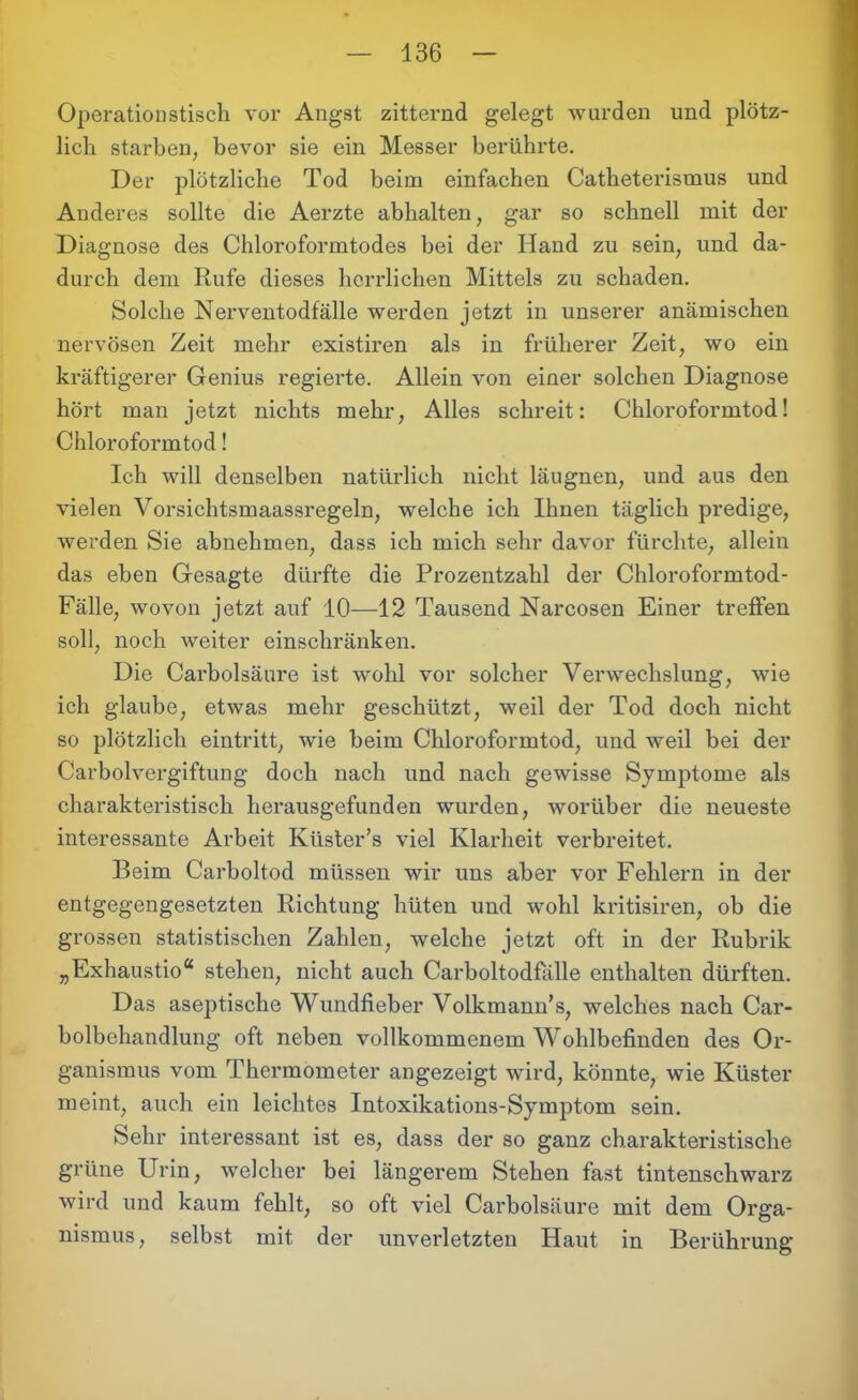Operationstisch vor Angst zitternd gelegt wurden und plötz- lich starben, bevor sie ein Messer berührte. Der plötzliche Tod beim einfachen Catheterismus und Anderes sollte die Aerzte abhalten, gar so schnell mit der Diagnose des Chloroformtodes bei der Hand zu sein, und da- durch dem Rufe dieses herrlichen Mittels zu schaden. Solche Nerventodfälle werden jetzt in unserer anämischen nervösen Zeit mehr existiren als in früherer Zeit, wo ein kräftigerer Genius regierte. Allein von einer solchen Diagnose hört man jetzt nichts mehr, Alles schreit: Chloroformtod! Chloroformtod! Ich will denselben natürlich nicht läugnen, und aus den vielen Vorsichtsmaassregeln, welche ich Ihnen täglich predige, werden Sie abnehmen, dass ich mich sehr davor fürchte, allein das eben Gesagte dürfte die Prozentzahl der Chloroformtod- Fälle, wovon jetzt auf 10—12 Tausend Narcosen Einer treffen soll, noch weiter einschränken. Die Carbolsäure ist wohl vor solcher Verwechslung, wie ich glaube, etwas mehr geschützt, weil der Tod doch nicht so plötzlich eintritt, wie beim Chloroformtod, und weil bei der Carboivergiftung doch nach und nach gewisse Symptome als charakteristisch herausgefunden wurden, worüber die neueste interessante Arbeit Küster’s viel Klarheit verbreitet. Beim Carboltod müssen wir uns aber vor Fehlern in der entgegengesetzten Richtung hüten und wohl kritisiren, ob die grossen statistischen Zahlen, welche jetzt oft in der Rubrik „Exhaustio“ stehen, nicht auch Carboltodfälle enthalten dürften. Das aseptische Wundfieber Volkmann’s, welches nach Car- bolbehandlung oft neben vollkommenem Wohlbefinden des Or- ganismus vom Thermometer angezeigt wird, könnte, wie Küster meint, auch ein leichtes Intoxikations-Symptom sein. Sehr interessant ist es, dass der so ganz charakteristische grüne Urin, welcher bei längerem Stehen fast tintenschwarz wird und kaum fehlt, so oft viel Carbolsäure mit dem Orga- nismus, selbst mit der unverletzten Haut in Berührung