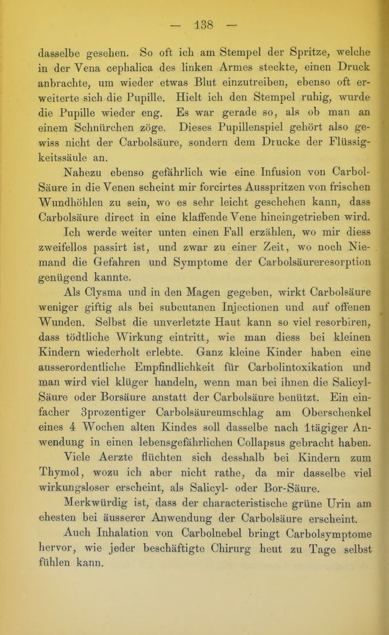 dasselbe gesehen. So oft ich am Stempel der Spritze, welche in der Vena cephalica des linken Armes steckte, einen Druck anbrachte, um wieder etwas Blut einzutreiben, ebenso oft er- weiterte sich die Pupille. Hielt ich den Stempel ruhig, wurde die Pupille wieder eng. Es war gerade so, als ob man an einem Schnürchen zöge. Dieses Pupillenspiel gehört also ge- wiss nicht der Carbolsäure, sondern dem Drucke der Flüssig- keitssäule an. Nahezu ebenso gefährlich wie eine Infusion von Carbol- Säure in die Venen scheint mir forcirtes Ausspritzen von frischen Wundhöhlen zu sein, wo es sehr leicht geschehen kann, dass Carbolsäure direct in eine klaffende Vene hineingetrieben wird. Ich werde weiter unten einen Fall erzählen, wo mir diess zweifellos passirt ist, und zwar zu einer Zeit, wo noch Nie- mand die Gefahren und Symptome der Carboisäureresorption genügend kannte. Als Clysma und in den Magen gegeben, wirkt Carbolsäure weniger giftig als bei subcutanen Injectionen und auf offenen Wunden. Selbst die unverletzte Haut kann so viel resorbiren, da ss tödtliche Wirkung eintritt, wie man diess bei kleinen Kindern wiederholt erlebte. Ganz kleine Kinder haben eine ausserordentliche Empfindlichkeit für Carboiintoxikation und man wird viel klüger handeln, wenn man bei ihnen die Salicyl- Säure oder Borsäure anstatt der Carbolsäure benützt. Ein ein- facher 3prozentiger Carboisäureumschlag am Oberschenkel eines 4 Wochen alten Kindes soll dasselbe nach ltägiger An- wendung in einen lebensgefährlichen Collapsus gebracht haben. Viele Aerzte flüchten sich desshalb bei Kindern zum Thymol, wozu ich aber nicht rathe, da mir dasselbe viel wirkungsloser erscheint, als Salicyl- oder Bor-Säure. Merkwürdig ist, dass der characteristische grüne Urin am ehesten bei äusserer Anwendung der Carbolsäure erscheint. Auch Inhalation von Carbolnebel bringt Carboisymptome hervor, wie jeder beschäftigte Chirurg heut zu Tage selbst fühlen kann.