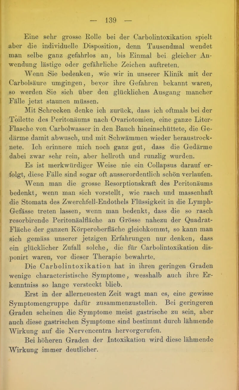 Eine sehr grosse Rolle bei der Carboiintoxikation spielt aber die individuelle Disposition, denn Tausendmal wendet man selbe ganz gefahrlos an, bis Einmal bei gleicher An- wendung lästige oder gefährliche Zeichen auftreten. Wenn Sie bedenken, wie wir in unserer Klinik mit der Carbolsäure umgingen, bevor ihre Gefahren bekannt waren, so werden Sie sich über den glücklichen Ausgang mancher Fälle jetzt staunen müssen. Mit Schrecken denke ich zurück, dass ich oftmals bei der Toilette des Peritonäums nach Ovariotomien, eine ganze Liter- Flasche von Carbolwasser in den Bauch hineinschüttete, die Ge- därme damit abwusch, und mit Schwämmen wieder heraustrock- nete. Ich erinnere mich noch ganz gut, dass die Gedärme dabei zwar sehr rein, aber hellroth und runzlig wurden. Es ist merkwürdiger Weise nie ein Collapsus darauf er- folgt, diese Fälle sind sogar oft ausserordentlich schön verlaufen. Wenn man die grosse Resorptionskraft des Peritonäums bedenkt, wenn man sich vorstellt, wie rasch und massenhaft die Stomata des Zwerchfell-Endothels Flüssigkeit in die Lymph- Gefässe treten lassen, wenn man bedenkt, dass die so rasch resorbirende Peritonäalfläche an Grösse nahezu der Quadrat- Fläche der ganzen Körperoberfläche gleichkommt, so kann man sich gemäss unserer jetzigen Erfahrungen nur denken, dass ein glücklicher Zufall solche, die für Carboiintoxikation dis- ponirt waren, vor dieser Therapie bewahrte. Die Carboiintoxikation hat in ihren geringen Graden wenige characteristische Symptome, wesshalb auch ihre Er- kenntnis so lange versteckt blieb. Erst in der allerneuesten Zeit wagt man es, eine gewisse Symptomengruppe dafür zusammenzustellen. Bei geringeren Graden scheinen die Symptome meist gastrische zu sein, aber auch diese gastrischen Symptome sind bestimmt durch lähmende Wirkung auf die Nervencentra hervorgerufen. Bei höheren Graden der Intoxikation wird diese lähmende Wirkung immer deutlicher.