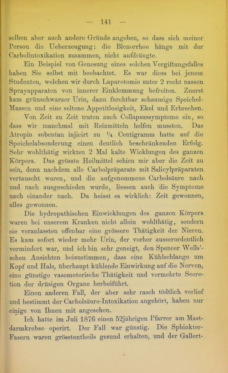 selben aber auch andere Gründe angeben, so dass sich meiner Person die Ueberzeugung: die Blenorrhoe hänge mit der Carboiintoxikation zusammen, nicht aufdrängte. Ein Beispiel von Genesung eines solchen Vergiftungsfalles haben Sie selbst mit beobachtet. Es war diess bei jenem Studenten, welchen wir durch Laparotomie unter 2 recht nassen Sprayapparaten von innerer Einklemmung befreiten. Zuerst kam grünschwarzer Urin, dann furchtbar schaumige Speichel- Massen und eine seltene Appetitlosigkeit, Ekel und Erbrechen. Von Zeit zu Zeit traten auch Collapsussymptome ein, so dass wir manchmal mit Reizmitteln helfen mussten. Das Atropin subcutan injicirt zu 1k Centigramm hatte auf die Speichelabsonderung einen deutlich beschränkenden Erfolg. Sehr wohlthätig wirkten 2 Mal kalte Wicklungen des ganzen Körpers. Das grösste Heilmittel schien mir aber die Zeit zu sein, denn nachdem alle Carboipräparate mit Salicylpräparaten vertauscht waren, und die aufgenommene Carbolsäure nach und nach ausgeschieden wurde, Hessen auch die Symptome nach einander nach. Da heisst es wirklich: Zeit gewonnen, alles gewonnen. Die hydropathischen Einwicklungen des ganzen Körpers waren bei unserem Kranken nicht allein wohlthätig, sondern sie veranlassten offenbar eine grössere Thätigkeit der Nieren. Es kam sofort wieder mehr Urin, der vorher ausserordentlich vermindert war, und ich bin sehr geneigt, den Spencer Wells’- schen Ansichten beizustimmen, dass eine Kühlschlange um Kopf und Hals, überhaupt kühlende Einwirkung auf die Nerven, eine günstige vasomotorische Thätigkeit und vermehrte Secre- tion der drüsigen Organe herbeiführt. Einen anderen Fall, der aber sehr rasch tödtlich verlief und bestimmt der Carbolsäure-Intoxikation angehört, haben nur einige von Ihnen mit angesehen. Ich hatte im Juli 1876 einen 52jährigen Pfarrer am Mast- darmkrebse operirt. Der Fall war günstig. Die Sphinkter- Fasern waren grösstentheils gesund erhalten, und der Gallert-