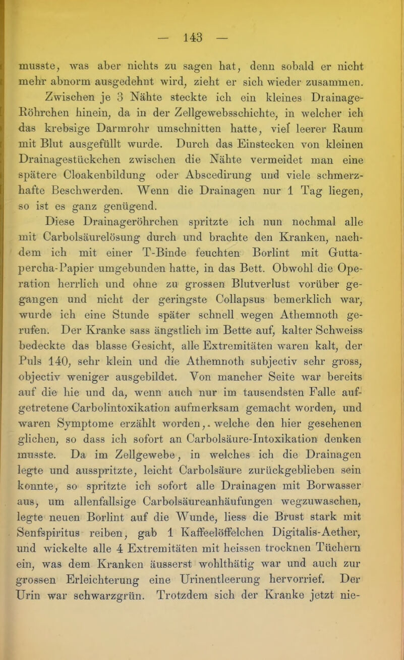 musste, was aber nichts zu sagen hat, denn sobald er nicht mehr abnorm ausgedehnt wird, zieht er sich wieder zusammen. Zwischen je 3 Nähte steckte ich ein kleines Drainage- Röhrchen hinein, da in der Zellgewebsschichte, in welcher ich das krebsige Darmrohr Umschnitten hatte, viel leerer Raum mit Blut ausgefüllt wurde. Durch das Einstecken von kleinen Drainagestückchen zwischen die Nähte vermeidet man eine spätere Cloakenbildung oder Abscedirung und viele schmerz- hafte Beschwerden. Wenn die Drainagen nur 1 Tag liegen, so ist es ganz genügend. Diese Drainageröhrchen spritzte ich nun nochmal alle mit Carboisäurelösung durch und brachte den Kranken, nach- dem ich mit einer T-Binde feuchten Borlint mit Gutta- percha-Papier umgebunden hatte, in das Bett. Obwohl die Ope- ration herrlich und ohne zu grossen Blutverlust vorüber ge- gangen und nicht der geringste Collapsus bemerklich war, wurde ich eine Stunde später schnell wegen Athemnoth ge- rufen. Der Kranke sass ängstlich im Bette auf, kalter Schweiss bedeckte das blasse Gesicht, alle Extremitäten waren kalt, der Puls 140, sehr klein und die Athemnoth subjectiv sehr gross, objectiv weniger ausgebildet. Von mancher Seite war bereits auf die hie und da, wenn auch nur im tausendsten Falle auf- getretene Carboiintoxikation aufmerksam gemacht worden, und waren Symptome erzählt worden,. welche den hier gesehenen glichen, so dass ich sofort an Carbolsäure-Intoxikation denken musste. Da im Zellgewebe, in welches ich die Drainagen legte und ausspritzte, leicht Carbolsäure zurückgeblieben sein konnte, so spritzte ich sofort alle Drainagen mit Borwasser aus, um allenfallsige Carboisäureanhäufungen wegzuwaschen, legte neuen Borlint auf die Wunde, Hess die Brust stark mit Senfspiritus reiben, gab 1 KaffeelöfFelchen Digitalis-Aetlier, und wickelte alle 4 Extremitäten mit heissen trocknen Tüchern ein, was dem Kranken äusserst wohlthätig war und auch zur grossen Erleichterung eine Urinentleerung hervorrief. Der Urin war schwarzgrün. Trotzdem sich der Kranke jetzt nie-