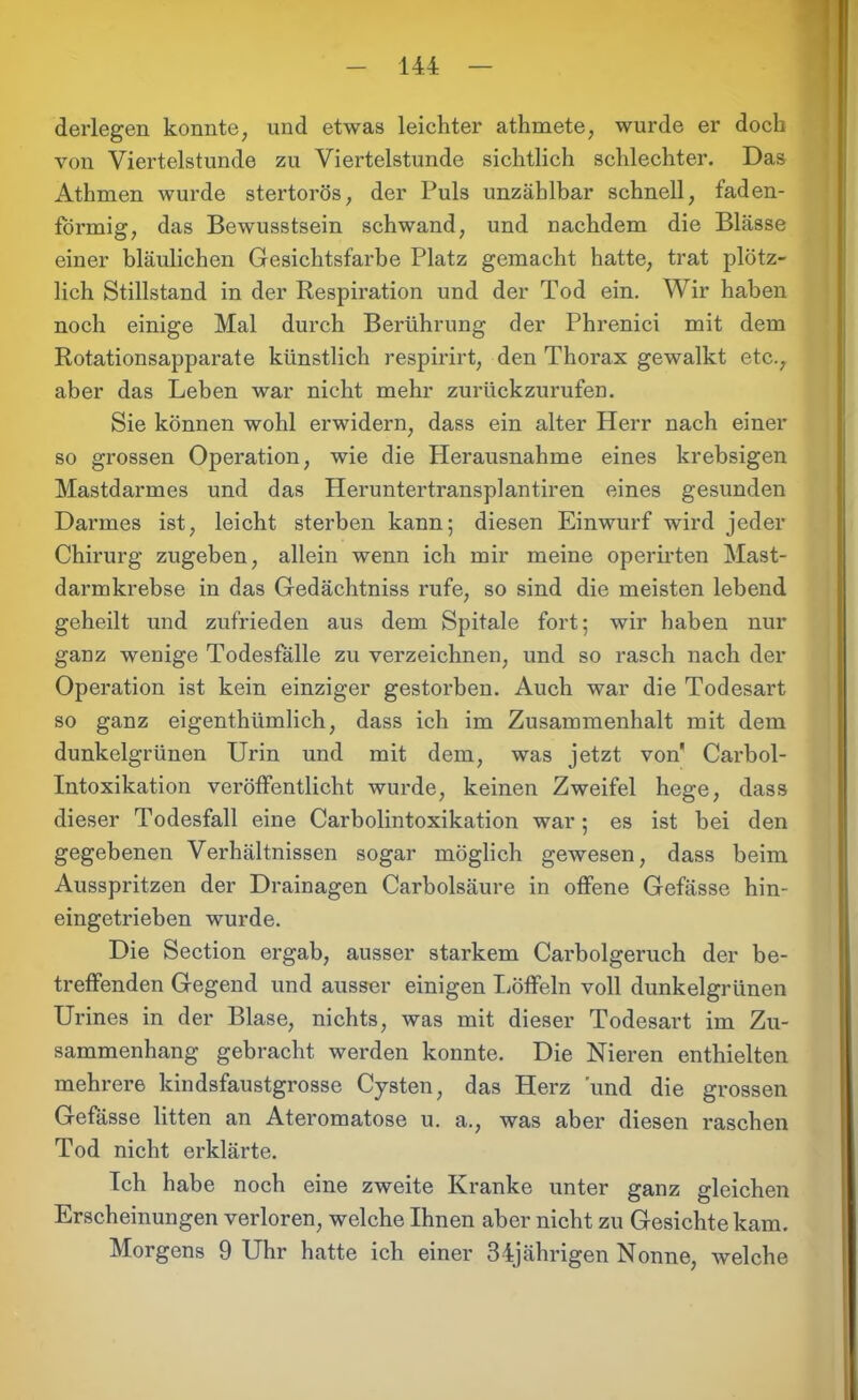 derlegen konnte, und etwas leichter athmete, wurde er doch von Viertelstunde zu Viertelstunde sichtlich schlechter. Das Athmen wurde stertorös, der Puls unzählbar schnell, faden- förmig, das Bewusstsein schwand, und nachdem die Blässe einer bläulichen Gesichtsfarbe Platz gemacht hatte, trat plötz- lich Stillstand in der Respiration und der Tod ein. Wir haben noch einige Mal durch Berührung der Phrenici mit dem Rotationsapparate künstlich respirirt, den Thorax gewalkt etc., aber das Leben war nicht mehr zurückzurufen. Sie können wohl erwidern, dass ein alter Herr nach einer so grossen Operation, wie die Herausnahme eines krebsigen Mastdarmes und das Heruntertransplantiren eines gesunden Darmes ist, leicht sterben kann; diesen Einwurf wird jeder Chirurg zugeben, allein wenn ich mir meine operirten Mast- darmkrebse in das Gedächtniss rufe, so sind die meisten lebend geheilt und zufrieden aus dem Spitale fort; wir haben nur ganz wenige Todesfälle zu verzeichnen, und so rasch nach der Operation ist kein einziger gestorben. Auch war die Todesart so ganz eigentümlich, dass ich im Zusammenhalt mit dem dunkelgrünen Urin und mit dem, was jetzt von Carbol- Intoxikation veröffentlicht wurde, keinen Zweifel hege, dass dieser Todesfall eine Carboiintoxikation war; es ist bei den gegebenen Verhältnissen sogar möglich gewesen, dass beim Ausspritzen der Drainagen Carbolsäure in offene Gefässe hin- eingetrieben wurde. Die Section ergab, ausser starkem Carbolgeruch der be- treffenden Gegend und ausser einigen Löffeln voll dunkelgrünen Urines in der Blase, nichts, was mit dieser Todesart im Zu- sammenhang gebracht werden konnte. Die Nieren enthielten mehrere kindsfaustgrosse Cysten, das Herz 'und die grossen Gefässe litten an Ateromatose u. a., was aber diesen raschen Tod nicht erklärte. Ich habe noch eine zweite Kranke unter ganz gleichen Erscheinungen verloren, welche Ihnen aber nicht zu Gesichte kam. Morgens 9 Uhr hatte ich einer 34jährigen Nonne, welche