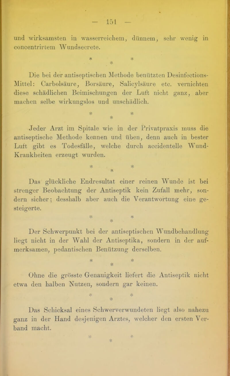 15 i und wirksamsten in wasserreichem, dünnem, sehr wenig in concentrirtem Wundsecrete. Die bei der antiseptischen Methode benützten Desinfections- Mittel: Carbolsäure, Borsäure, Salicylsäure etc. vernichten diese schädlichen Beimischungen der Luft nicht ganz, aber machen selbe wirkungslos und unschädlich. Jeder Arzt im Spitale wie in der Privatpraxis muss die antiseptische Methode kennen und üben, denn auch in bester Luft gibt es Todesfälle, welche durch accidentelle Wund- Krankheiten erzeugt wurden. * Das glückliche Endresultat einer reinen Wunde ist bei strenger Beobachtung der Antiseptik kein Zufall mehr, son- dern sicher; desshalb aber auch die Verantwortung eine ge- steigerte. * * Der Schwei’punkt bei der antiseptischen Wundbehandlung liegt nicht in der Wahl der Antiseptika, sondern in der auf- merksamen, pedantischen Benützung derselben. * # Ohne die grösste Genauigkeit liefert die Antiseptik nicht etwa den halben Nutzen, sondern gar keinen. jl» Das Schicksal eines Schwerverwundeten liegt also nahezu ganz in der Hand desjenigen Arztes, welcher den ersten Ver- band macht.