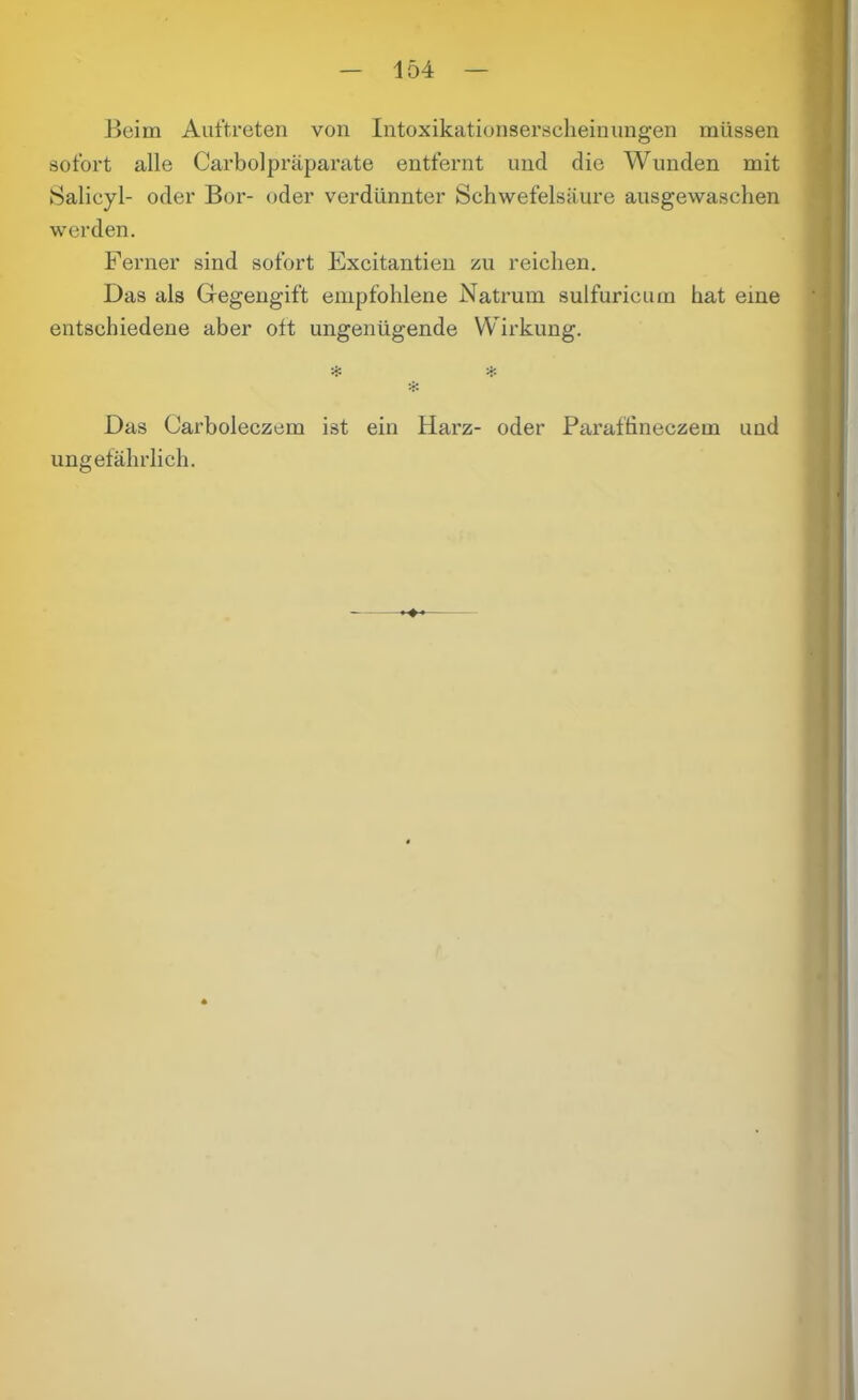 lo4 Beim Auftreten von Intoxikationserscheinungen müssen sofort alle Carboipräparate entfernt und die Wunden mit Salicyl- oder Bor- oder verdünnter Schwefelsäure ausgewaschen werden. Ferner sind sofort Fxcitantien zu reichen. Das als Gegengift empfohlene Natrum sulfuricum hat eine entschiedene aber ott ungenügende Wirkung. '•fc # Das Carboleczem ist ein Harz- oder Paraffineczem und ungefährlich.