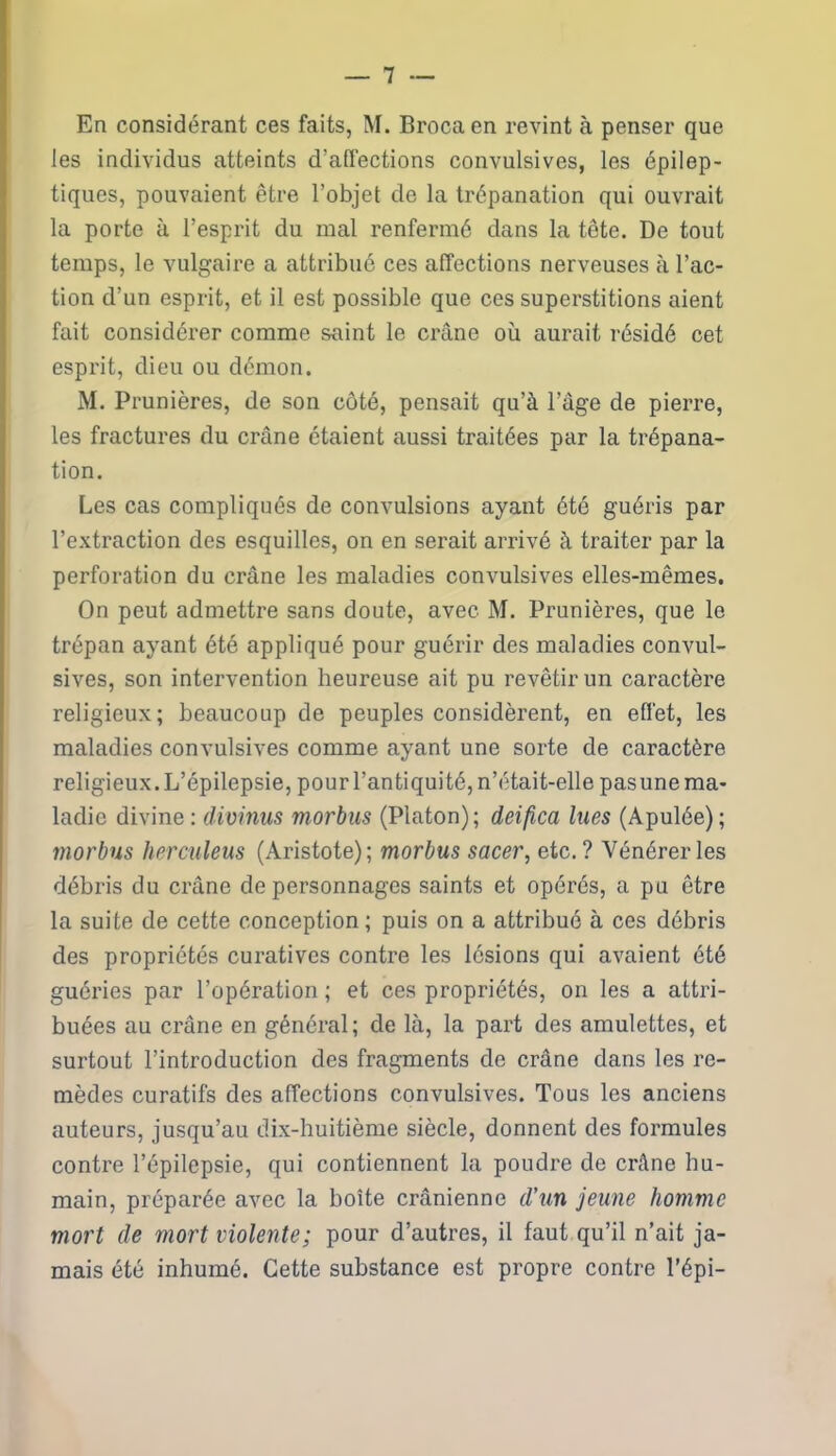 En considérant ces faits, M. Brocaen revint à penser que les individus atteints d’affections convulsives, les épilep- tiques, pouvaient être l’objet de la trépanation qui ouvrait la porte à l’esprit du mal renfermé dans la tête. De tout temps, le vulgaire a attribué ces affections nerveuses à l’ac- tion d’un esprit, et il est possible que ces superstitions aient fait considérer comme saint le crâne où aurait résidé cet esprit, dieu ou démon. M. Prunières, de son côté, pensait qu’à l’âge de pierre, les fractures du crâne étaient aussi traitées par la trépana- tion. Les cas compliqués de convulsions ayant été guéris par l’extraction des esquilles, on en serait arrivé à traiter par la perforation du crâne les maladies convulsives elles-mêmes. On peut admettre sans doute, avec M. Prunières, que le trépan ayant été appliqué pour guérir des maladies convul- sives, son intervention heureuse ait pu revêtir un caractère religieux; beaucoup de peuples considèrent, en effet, les maladies convulsives comme ayant une sorte de caractère religieux. L’épilepsie, pour l’antiquité, n’était-elle pas une ma- ladie divine : divinus morbus (Platon); deifica lues (Apulée) ; morbus herculeus (Aristote); morbus sacer, etc.? Vénérer les débris du crâne de personnages saints et opérés, a pu être la suite de cette conception; puis on a attribué à ces débris des propriétés curatives contre les lésions qui avaient été guéries par l’opération ; et ces propriétés, on les a attri- buées au crâne en général; de là, la part des amulettes, et surtout l’introduction des fragments de crâne dans les re- mèdes curatifs des affections convulsives. Tous les anciens auteurs, jusqu’au dix-huitième siècle, donnent des formules contre l’épilepsie, qui contiennent la poudre de crâne hu- main, préparée avec la boîte crânienne d’un jeune homme mort de mort violente; pour d’autres, il faut qu’il n’ait ja- mais été inhumé. Cette substance est propre contre l’épi-