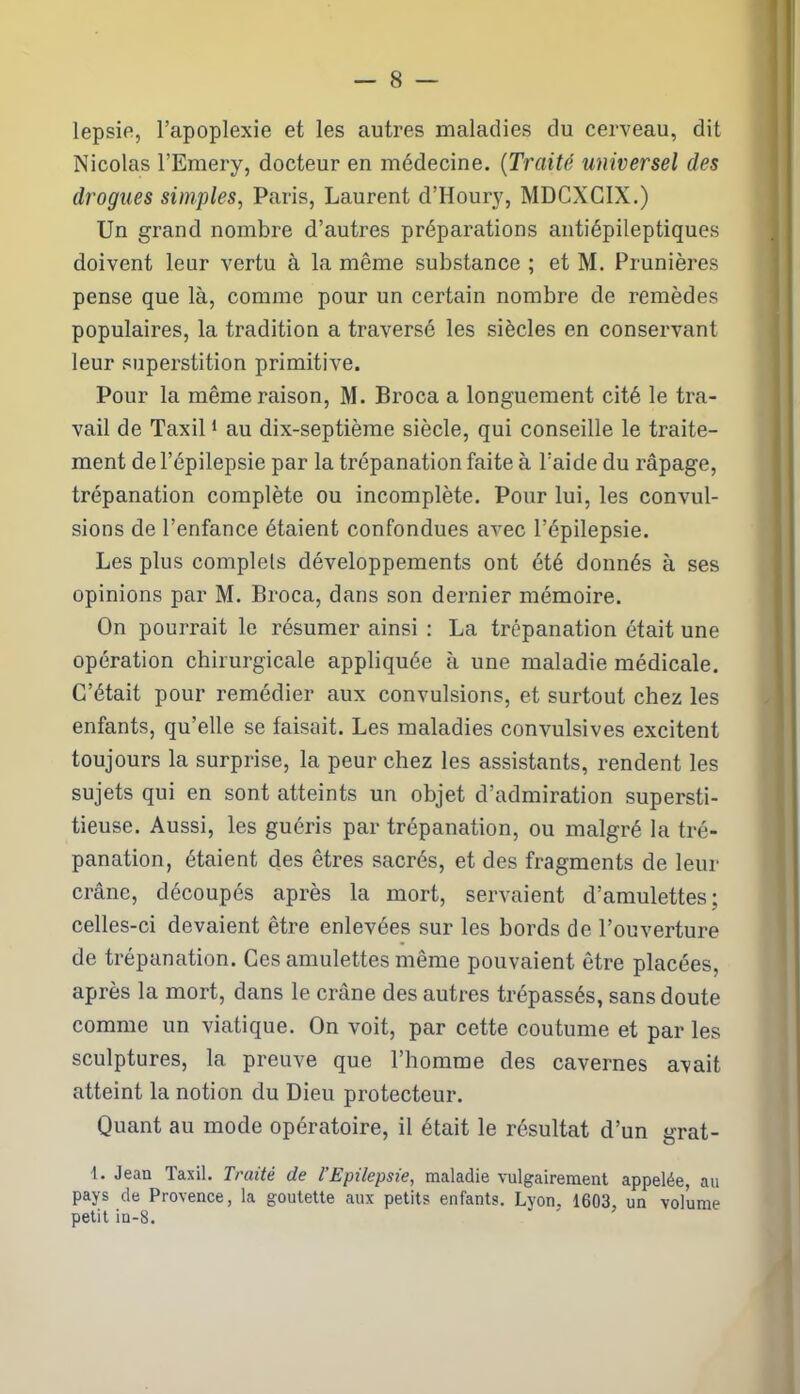 lepsie, l’apoplexie et les autres maladies du cerveau, dit Nicolas l’Emery, docteur en médecine. (Traité universel des drogues simples, Paris, Laurent d’Houry, MDCXCIX.) Un grand nombre d’autres préparations antiépileptiques doivent leur vertu à la même substance ; et M. Prunières pense que là, comme pour un certain nombre de remèdes populaires, la tradition a traversé les siècles en conservant leur superstition primitive. Pour la même raison, M. Broca a longuement cité le tra- vail de Taxil1 au dix-septième siècle, qui conseille le traite- ment de l’épilepsie par la trépanation faite à l’aide du râpage, trépanation complète ou incomplète. Pour lui, les convul- sions de l’enfance étaient confondues avec l’épilepsie. Les plus complets développements ont été donnés à ses opinions par M. Broca, dans son dernier mémoire. On pourrait le résumer ainsi : La trépanation était une opération chirurgicale appliquée à une maladie médicale. C’était pour remédier aux convulsions, et surtout chez les enfants, qu’elle se faisait. Les maladies convulsives excitent toujours la surprise, la peur chez les assistants, rendent les sujets qui en sont atteints un objet d’admiration supersti- tieuse. Aussi, les guéris par trépanation, ou malgré la tré- panation, étaient des êtres sacrés, et des fragments de leur crâne, découpés après la mort, servaient d’amulettes; celles-ci devaient être enlevées sur les bords de l’ouverture de trépanation. Ces amulettes même pouvaient être placées, après la mort, dans le crâne des autres trépassés, sans doute comme un viatique. On voit, par cette coutume et par les sculptures, la preuve que l’homme des cavernes avait atteint la notion du Dieu protecteur. Quant au mode opératoire, il était le résultat d’un grat- 1. Jean Taxil. Traité de l’Epilepsie, maladie vulgairement appelée, au pays de Provence, la goutette aux petits enfants. Lyon. 1603, un volume petit in-8.