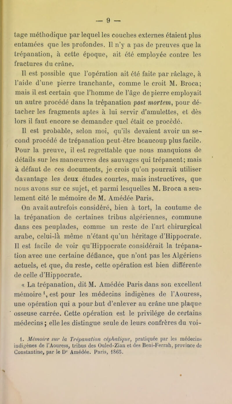 tage méthodique par lequel les couches externes étaient plus entamées que les profondes. Il n’y a pas de preuves que la trépanation, à cette époque, ait été employée contre les fractures du crâne. Il est possible que l’opération ait été faite par râclage, à l’aide d’une pierre tranchante, comme le croit M. Broca; mais il est certain que l’homme de l’âge de pierre employait un autre procédé dans la trépanation post mortem, pour dé- tacher les fragments aptes à lui servir d’amulettes, et dès lors il faut encore se demander quel était ce procédé. Il est probable, selon moi, qu’ils devaient avoir un se- cond procédé de trépanation peut-être beaucoup plus facile. Pour la preuve, il est regrettable que nous manquions de détails sur les manœuvres des sauvages qui trépanent; mais à défaut de ces documents, je crois qu’on pourrait utiliser davantage les deux études courtes, mais instructives, que nous avons sur ce sujet, et parmi lesquelles M. Broca a seu- lement cité le mémoire de M. Amédée Paris. On avait autrefois considéré, bien à tort, la coutume de la trépanation de certaines tribus algériennes, commune dans ces peuplades, comme un reste de l’art chirurgical arabe, celui-là même n’étant qu’un héritage d’Hippocrate. Il est facile de voir qu’Hippocrate considérait la trépana- tion avec une certaine déflance, que n’ont pas les Algériens actuels, et que, du reste, cette opération est bien différente de celle d’Hippocrate. « La trépanation, dit M. Amédée Paris dans son excellent mémoire *, est pour les médecins indigènes de l’Aouress, une opération qui a pour but d’enlever au crâne une plaque osseuse carrée. Cette opération est le privilège de certains médecins; elle les distingue seule de leurs confrères du voi- 1. Mémoire sur la Trépanation céphalique, pratiquée par les médecins indigènes de l’Aouress, tribus des Ouled-Zian et des Beni-Ferrah, province de Gonstantine, par le D' Amédée. Paris, 1865.