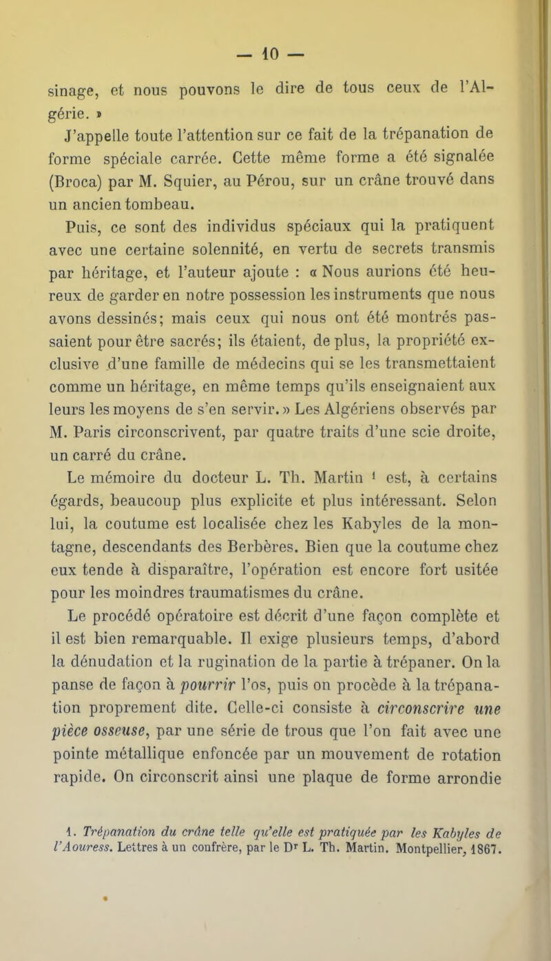 sinage, et nous pouvons le dire de tous ceux de l’Al- gérie. » J’appelle toute l’attention sur ce fait de la trépanation de forme spéciale carrée. Cette même forme a été signalée (Broca) par M. Squier, au Pérou, sur un crâne trouvé dans un ancien tombeau. Pais, ce sont des individus spéciaux qui la pratiquent avec une certaine solennité, en vertu de secrets transmis par héritage, et l’auteur ajoute : a Nous aurions été heu- reux de garder en notre possession les instruments que nous avons dessinés; mais ceux qui nous ont été montrés pas- saient pour être sacrés; ils étaient, de plus, la propriété ex- clusive d’une famille de médecins qui se les transmettaient comme un héritage, en même temps qu’ils enseignaient aux leurs les moyens de s’en servir.» Les Algériens observés par M. Paris circonscrivent, par quatre traits d’une scie droite, un carré du crâne. Le mémoire du docteur L. Th. Martin 1 est, à certains égards, beaucoup plus explicite et plus intéressant. Selon lui, la coutume est localisée chez les Kabyles de la mon- tagne, descendants des Berbères. Bien que la coutume chez eux tende à disparaître, l’opération est encore fort usitée pour les moindres traumatismes du crâne. Le procédé opératoire est décrit d’une façon complète et il est bien remarquable. Il exige plusieurs temps, d’abord la dénudation et la rugination de la partie à trépaner. On la panse de façon à pourrir l’os, puis on procède à la trépana- tion proprement dite. Celle-ci consiste à circonscrire une pièce osseuse, par une série de trous que l’on fait avec une pointe métallique enfoncée par un mouvement de rotation rapide. On circonscrit ainsi une plaque de forme arrondie 1. Trépanation du crâne telle qu’elle est pratiquée par les Kabyles de l’Aouress. Lettres à un coufrère, par le Dr L. Tb. Martin. Montpellier, 1867.