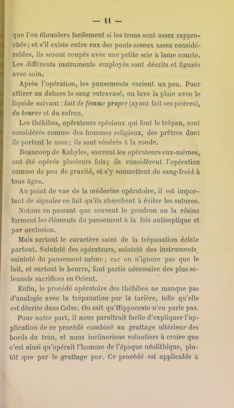 que l’on ébranlera facilement si les trous sont assez rappro- chés ; et s’il existe entre eux des ponts osseux assez considé- rables, ils seront coupés avec une petite scie à lame courte. Les différents instruments employés sont décrits et figurés avec soin. Après l’opération, les pansements varient un peu. Pour attirer au dehors le sang extravasé, on lave la plaie avec le liquide suivant : lait de femme propre (ayant fait ses prières), du beurre et du safran. Les thébibes, opérateurs spéciaux qui font le trépan, sont considérés comme des hommes religieux, des prêtres dont ils portent le nom ; ils sont vénérés la ronde. Beaucoup de Kabyles, souvent les opérateurs eux-mêmes, ont été opérés plusieurs fois; ils considèrent l’opération comme de peu de gravité, et s’y soumettent de sang-froid à tous âges. Au point de vue de la médecine opératoire, il est impor- tant de signaler ce fait qu’ils cherchent à éviter les sutures. Notons en passant que souvent le goudron ou la résine forment les éléments du pansement à la fois antiseptique et par occlusion. Mais surtout le caractère saint de la trépanation éclate partout. Sainteté des opérateurs, sainteté des instruments sainteté du pansement même ; car on n’ignore pas que le lait, et surtout le beurre, font partie nécessaire des plusso- i lennels sacrifices en Orient. Enfin, le procédé opératoire des thébibes ne manque pas d’analogie avec la trépanation par la tarière, telle qu’elle est décrite dans Gelse. On sait qu’Hippocrate n’en parle pas. Pour notre part, il nous paraîtrait facile d’expliquer l’ap- plication de ce procédé combiné au grattage ultérieur des bords du trou, et nous inclinerions volontiers à croire que c’est ainsi qu’opérait l’homme de l’époque néolithique, plu- tôt que par le grattage pur. Ce procédé est applicable à